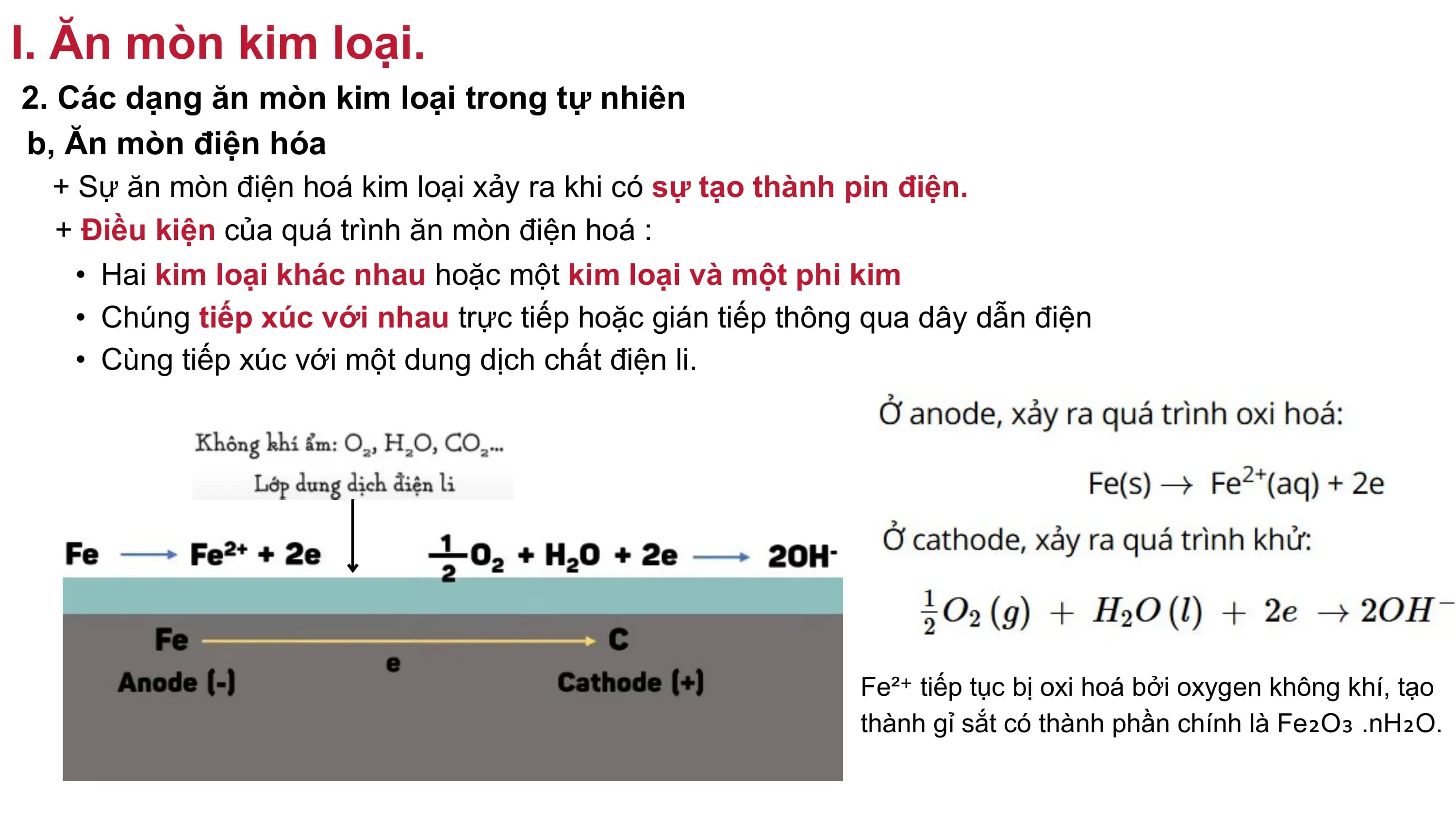 I. Ăn mòn kim loại.
2. Các dạng ăn mòn kim loại trong tự nhiên
b, Ăn mòn điện hóa
+ Sự ăn mòn điện hoá kim loại xảy ra khi có sự tạo thành pin điện.
+ Điều kiện của quá trình ăn mòn điện hoá :
• Hai kim loại khác nhau hoặc một kim loại và một phi kim
• Chúng tiếp xúc với nhau trực tiếp hoặc gián tiếp thông qua dây dẫn điện
• Cùng tiếp xúc với một dung dịch chất điện li.
Fe²⁺ tiếp tục bị oxi hoá bởi oxygen không khí, tạo
thành gỉ sắt có thành phần chính là Fe₂O₃ .nH₂O.