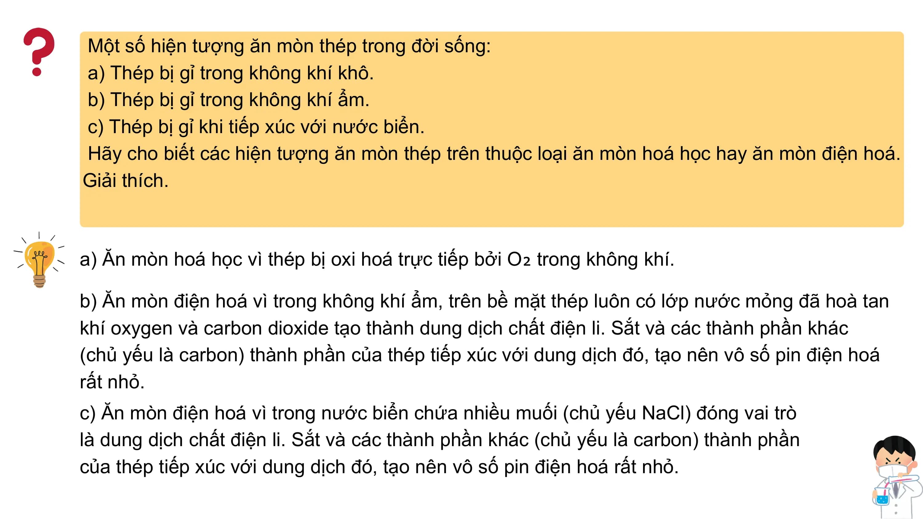 Một số hiện tượng ăn mòn thép trong đời sống:
a) Thép bị gỉ trong không khí khô.
b) Thép bị gỉ trong không khí ẩm.
c) Thép bị gỉ khi tiếp xúc với nước biển.
Hãy cho biết các hiện tượng ăn mòn thép trên thuộc loại ăn mòn hoá học hay ăn mòn điện hoá.
Giải thích.
a) Ăn mòn hoá học vì thép bị oxi hoá trực tiếp bởi O₂ trong không khí.
b) Ăn mòn điện hoá vì trong không khí ẩm, trên bề mặt thép luôn có lớp nước mỏng đã hoà tan
khí oxygen và carbon dioxide tạo thành dung dịch chất điện li. Sắt và các thành phần khác
(chủ yếu là carbon) thành phần của thép tiếp xúc với dung dịch đó, tạo nên vô số pin điện hoá
rất nhỏ.
c) Ăn mòn điện hoá vì trong nước biển chứa nhiều muối (chủ yếu NaCl) đóng vai trò
là dung dịch chất điện li. Sắt và các thành phần khác (chủ yếu là carbon) thành phần
của thép tiếp xúc với dung dịch đó, tạo nên vô số pin điện hoá rất nhỏ.
