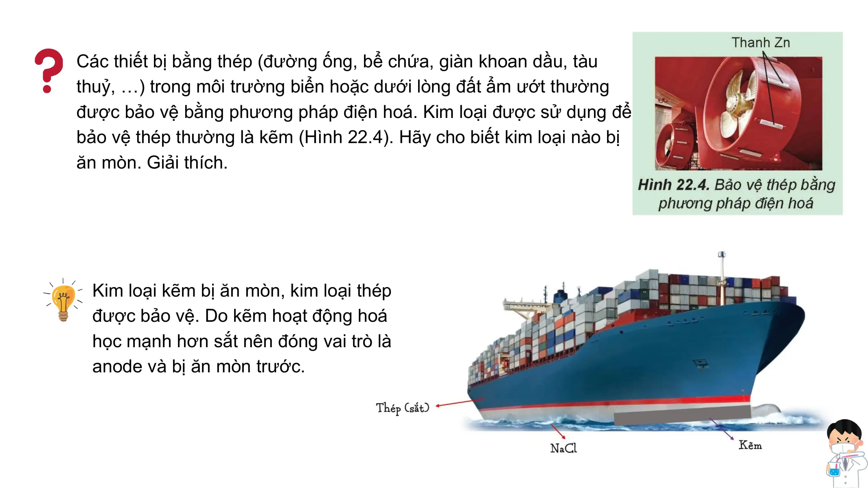 Các thiết bị bằng thép (đường ống, bể chứa, giàn khoan dầu, tàu
thuỷ, …) trong môi trường biển hoặc dưới lòng đất ẩm ướt thường
được bảo vệ bằng phương pháp điện hoá. Kim loại được sử dụng để
bảo vệ thép thường là kẽm (Hình 22.4). Hãy cho biết kim loại nào bị
ăn mòn. Giải thích.
Kim loại kẽm bị ăn mòn, kim loại thép
được bảo vệ. Do kẽm hoạt động hoá
học mạnh hơn sắt nên đóng vai trò là
anode và bị ăn mòn trước.