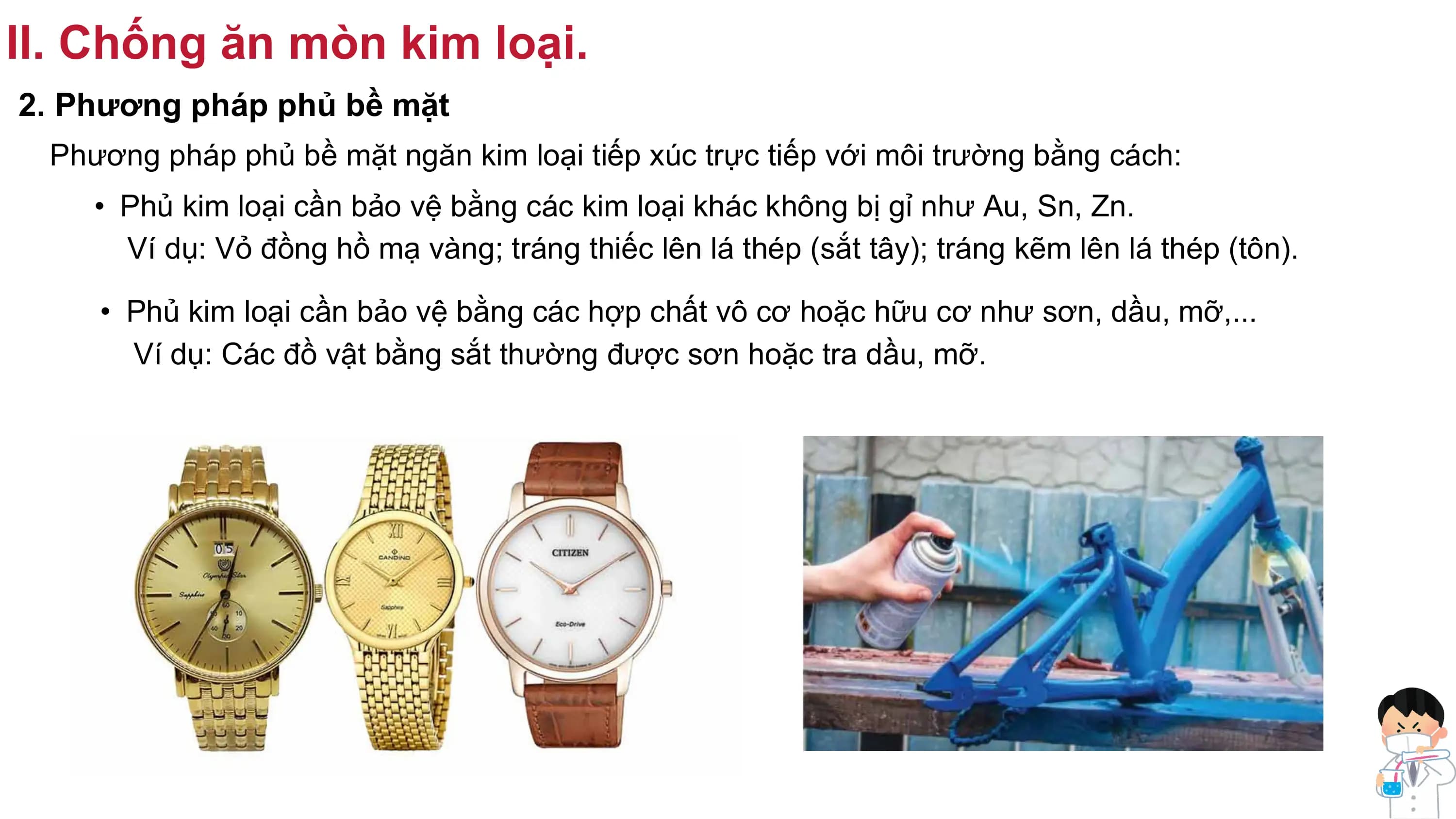 II. Chống ăn mòn kim loại.
2. Phương pháp phủ bề mặt
Phương pháp phủ bề mặt ngăn kim loại tiếp xúc trực tiếp với môi trường bằng cách:
• Phủ kim loại cần bảo vệ bằng các kim loại khác không bị gỉ như Au, Sn, Zn.
Ví dụ: Vỏ đồng hồ mạ vàng; tráng thiếc lên lá thép (sắt tây); tráng kẽm lên lá thép (tôn).
• Phủ kim loại cần bảo vệ bằng các hợp chất vô cơ hoặc hữu cơ như sơn, dầu, mỡ,...
Ví dụ: Các đồ vật bằng sắt thường được sơn hoặc tra dầu, mỡ.