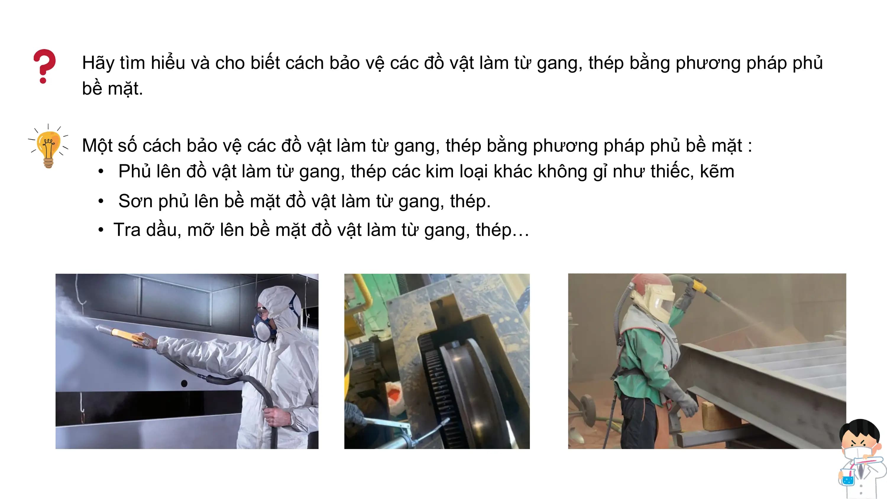 Hãy tìm hiểu và cho biết cách bảo vệ các đồ vật làm từ gang, thép bằng phương pháp phủ
bề mặt.
Một số cách bảo vệ các đồ vật làm từ gang, thép bằng phương pháp phủ bề mặt :
• Phủ lên đồ vật làm từ gang, thép các kim loại khác không gỉ như thiếc, kẽm
• Sơn phủ lên bề mặt đồ vật làm từ gang, thép.
• Tra dầu, mỡ lên bề mặt đồ vật làm từ gang, thép…