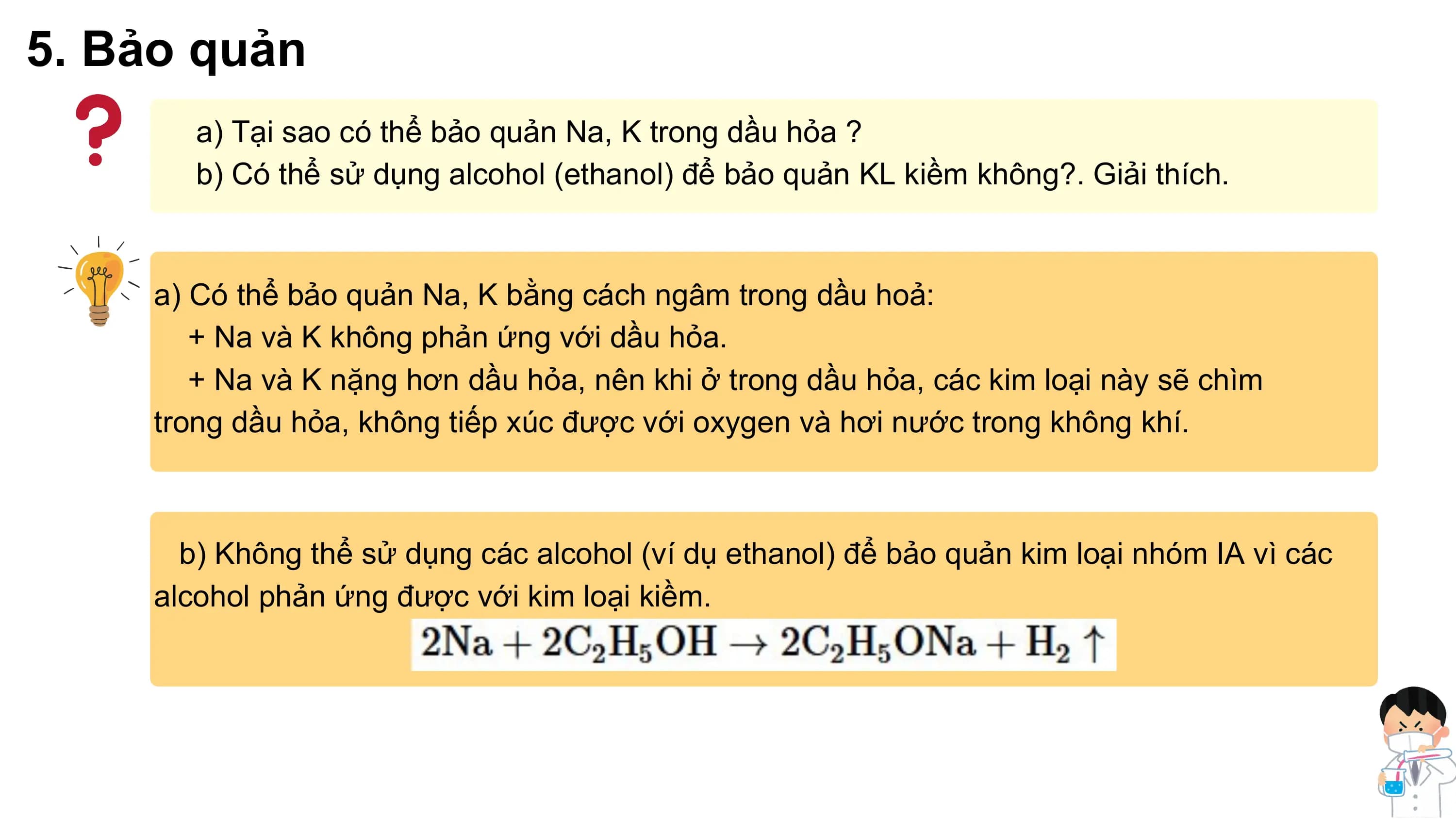 5. Bảo quản
a) Tại sao có thể bảo quản Na, K trong dầu hỏa ?
b) Có thể sử dụng alcohol (ethanol) để bảo quản KL kiềm không?. Giải thích.
a) Có thể bảo quản Na, K bằng cách ngâm trong dầu hoả:
+ Na và K không phản ứng với dầu hỏa.
+ Na và K nặng hơn dầu hỏa, nên khi ở trong dầu hỏa, các kim loại này sẽ chìm
trong dầu hỏa, không tiếp xúc được với oxygen và hơi nước trong không khí.
b) Không thể sử dụng các alcohol (ví dụ ethanol) để bảo quản kim loại nhóm IA vì các
alcohol phản ứng được với kim loại kiềm.