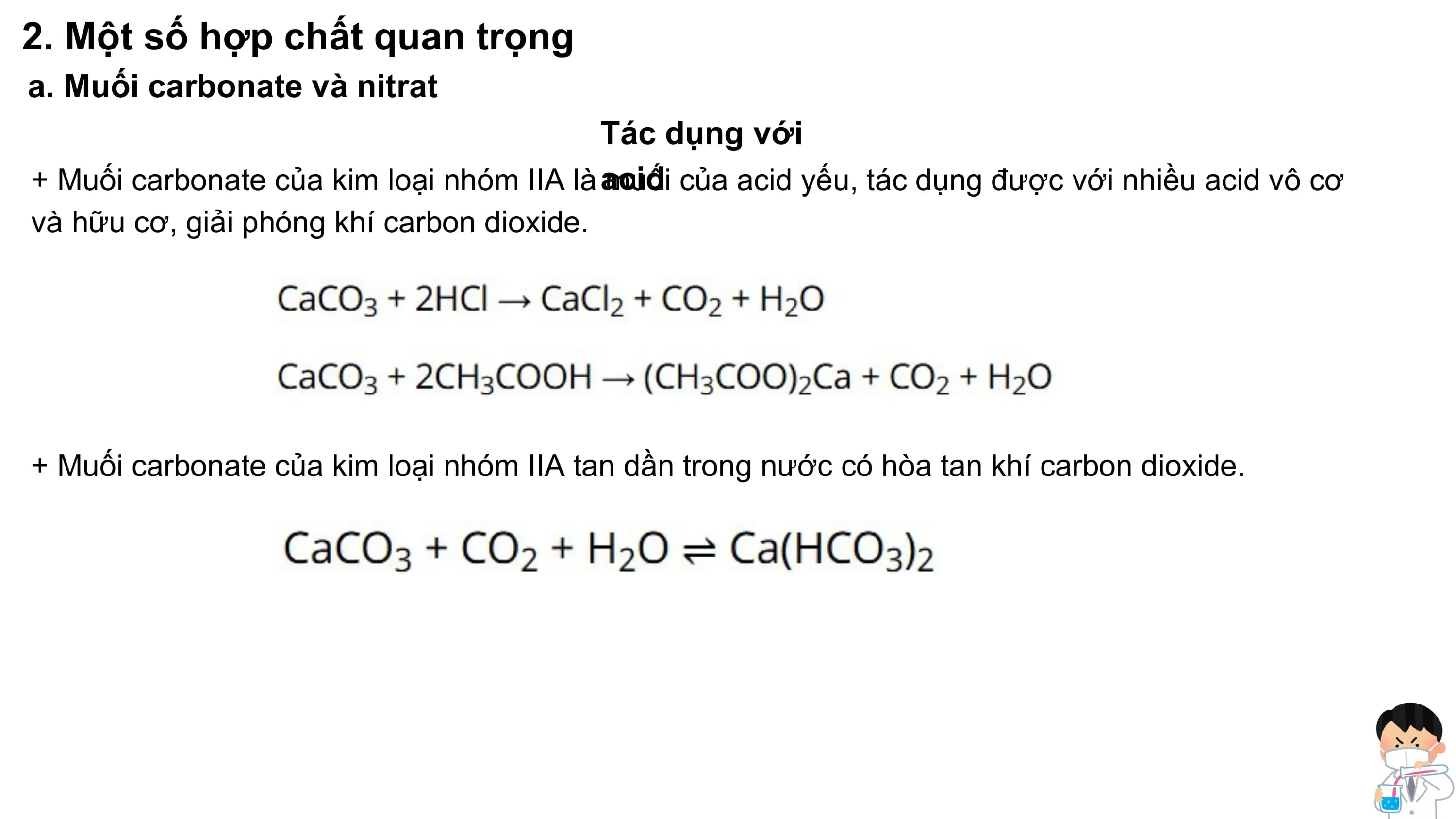 2. Một số hợp chất quan trọng
a. Muối carbonate và nitrat
Tác dụng với
+ Muối carbonate của kim loại nhóm IIA là acid
muối của acid yếu, tác dụng được với nhiều acid vô cơ
và hữu cơ, giải phóng khí carbon dioxide.
+ Muối carbonate của kim loại nhóm IIA tan dần trong nước có hòa tan khí carbon dioxide.
