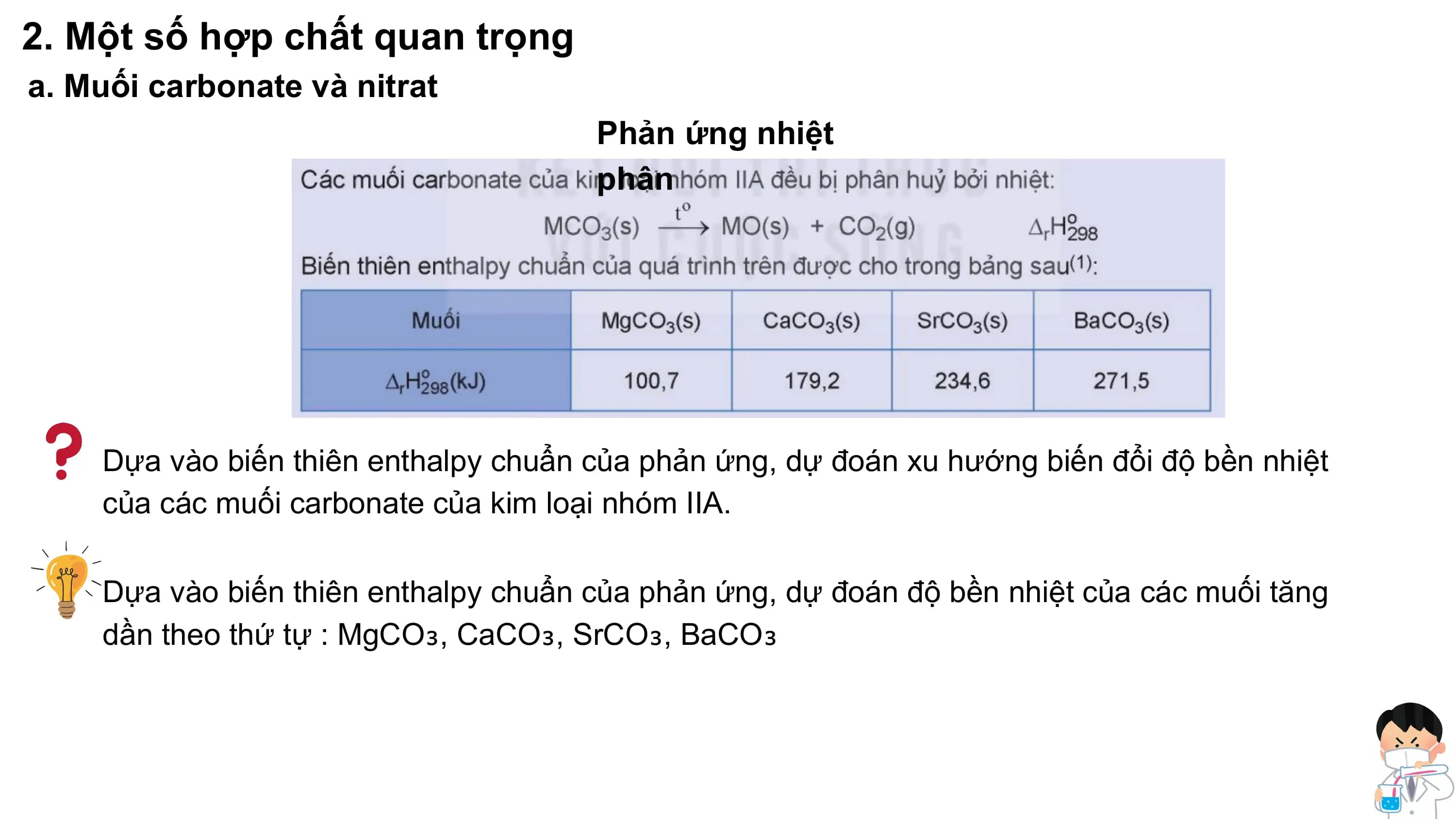 2. Một số hợp chất quan trọng
a. Muối carbonate và nitrat
Phản ứng nhiệt
phân
Dựa vào biến thiên enthalpy chuẩn của phản ứng, dự đoán xu hướng biến đổi độ bền nhiệt
của các muối carbonate của kim loại nhóm IIA.
Dựa vào biến thiên enthalpy chuẩn của phản ứng, dự đoán độ bền nhiệt của các muối tăng
dần theo thứ tự : MgCO₃, CaCO₃, SrCO₃, BaCO₃