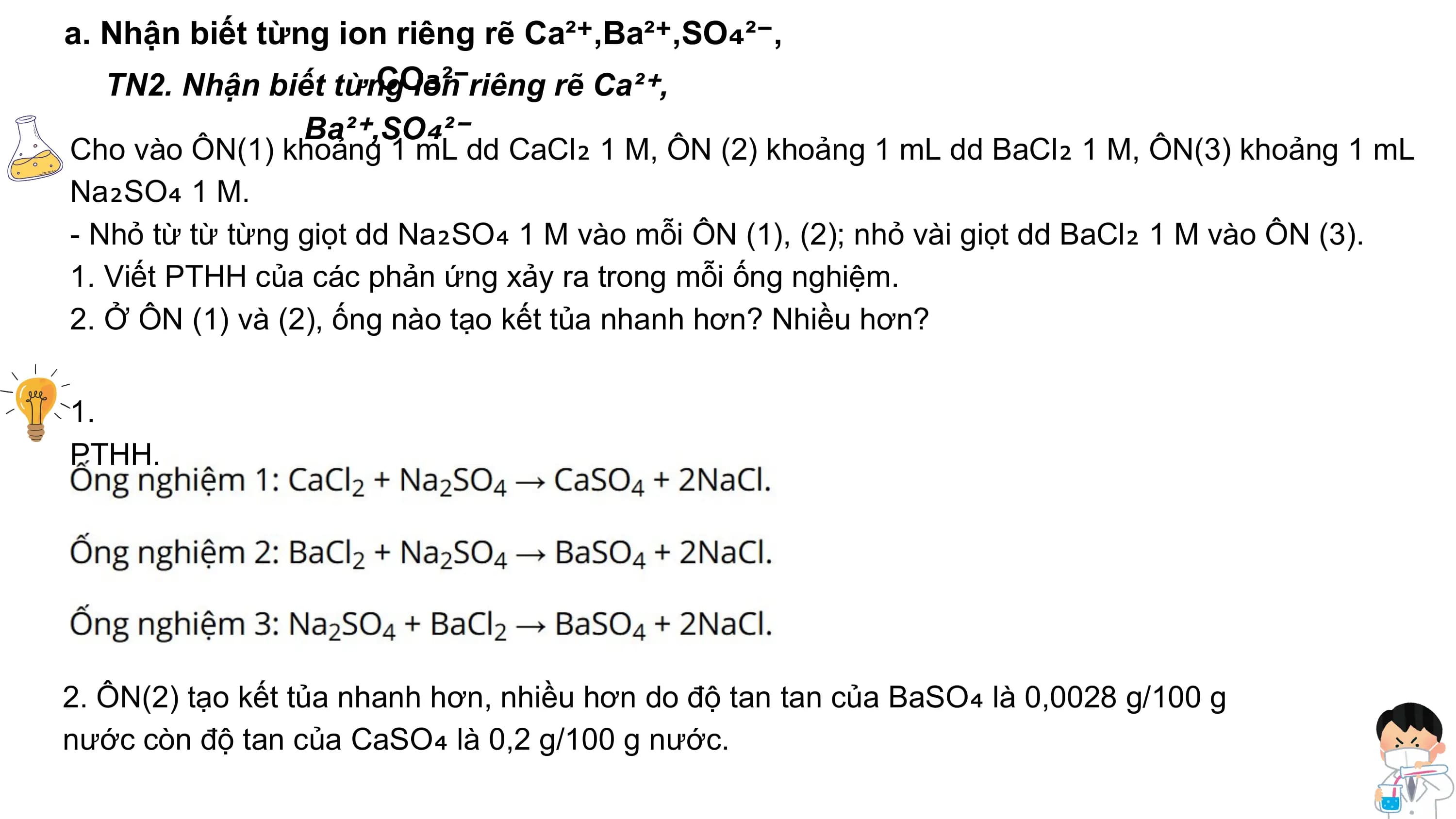 a. Nhận biết từng ion riêng rẽ Ca²⁺,Ba²⁺,SO₄²⁻,
CO₃²⁻
TN2. Nhận biết từng ion riêng rẽ Ca²⁺,
Ba²⁺,SO₄²⁻
Cho vào ÔN(1) khoảng 1 mL dd CaCl₂ 1 M, ÔN (2) khoảng 1 mL dd BaCl₂ 1 M, ÔN(3) khoảng 1 mL
Na₂SO₄ 1 M.
- Nhỏ từ từ từng giọt dd Na₂SO₄ 1 M vào mỗi ÔN (1), (2); nhỏ vài giọt dd BaCl₂ 1 M vào ÔN (3).
1. Viết PTHH của các phản ứng xảy ra trong mỗi ống nghiệm.
2. Ở ÔN (1) và (2), ống nào tạo kết tủa nhanh hơn? Nhiều hơn?
1.
PTHH.
2. ÔN(2) tạo kết tủa nhanh hơn, nhiều hơn do độ tan tan của BaSO₄ là 0,0028 g/100 g
nước còn độ tan của CaSO₄ là 0,2 g/100 g nước.