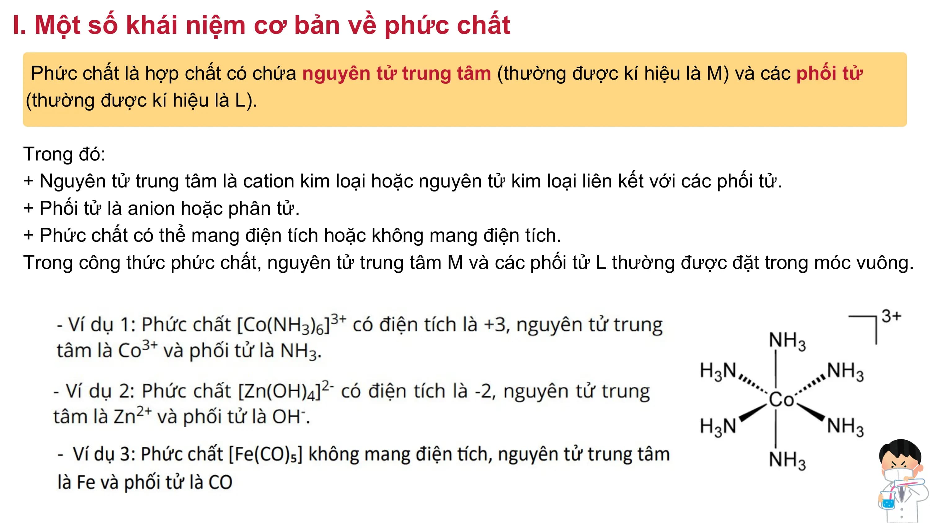I. Một số khái niệm cơ bản về phức chất
Phức chất là hợp chất có chứa nguyên tử trung tâm (thường được kí hiệu là M) và các phối tử
(thường được kí hiệu là L).
Trong đó:
+ Nguyên tử trung tâm là cation kim loại hoặc nguyên tử kim loại liên kết với các phối tử.
+ Phối tử là anion hoặc phân tử.
+ Phức chất có thể mang điện tích hoặc không mang điện tích.
Trong công thức phức chất, nguyên tử trung tâm M và các phối tử L thường được đặt trong móc vuông.