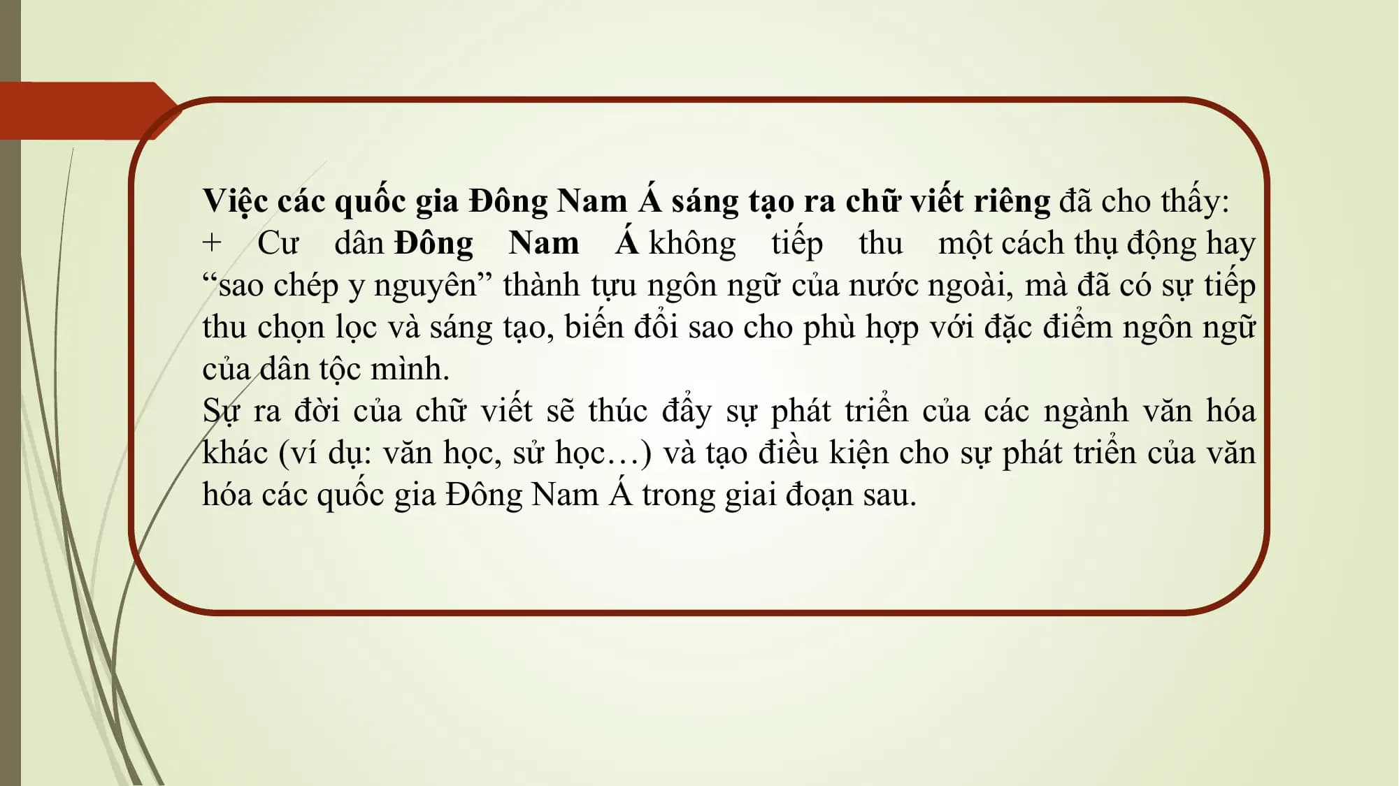 Việc các quốc gia Đông Nam Á sáng tạo ra chữ viết riêng đã cho thấy:
+ Cư dân Đông Nam Á không tiếp thu một cách thụ động hay
“sao chép y nguyên” thành tựu ngôn ngữ của nước ngoài, mà đã có sự tiếp
thu chọn lọc và sáng tạo, biến đổi sao cho phù hợp với đặc điểm ngôn ngữ
của dân tộc mình.
Sự ra đời của chữ viết sẽ thúc đẩy sự phát triển của các ngành văn hóa
khác (ví dụ: văn học, sử học…) và tạo điều kiện cho sự phát triển của văn
hóa các quốc gia Đông Nam Á trong giai đoạn sau.