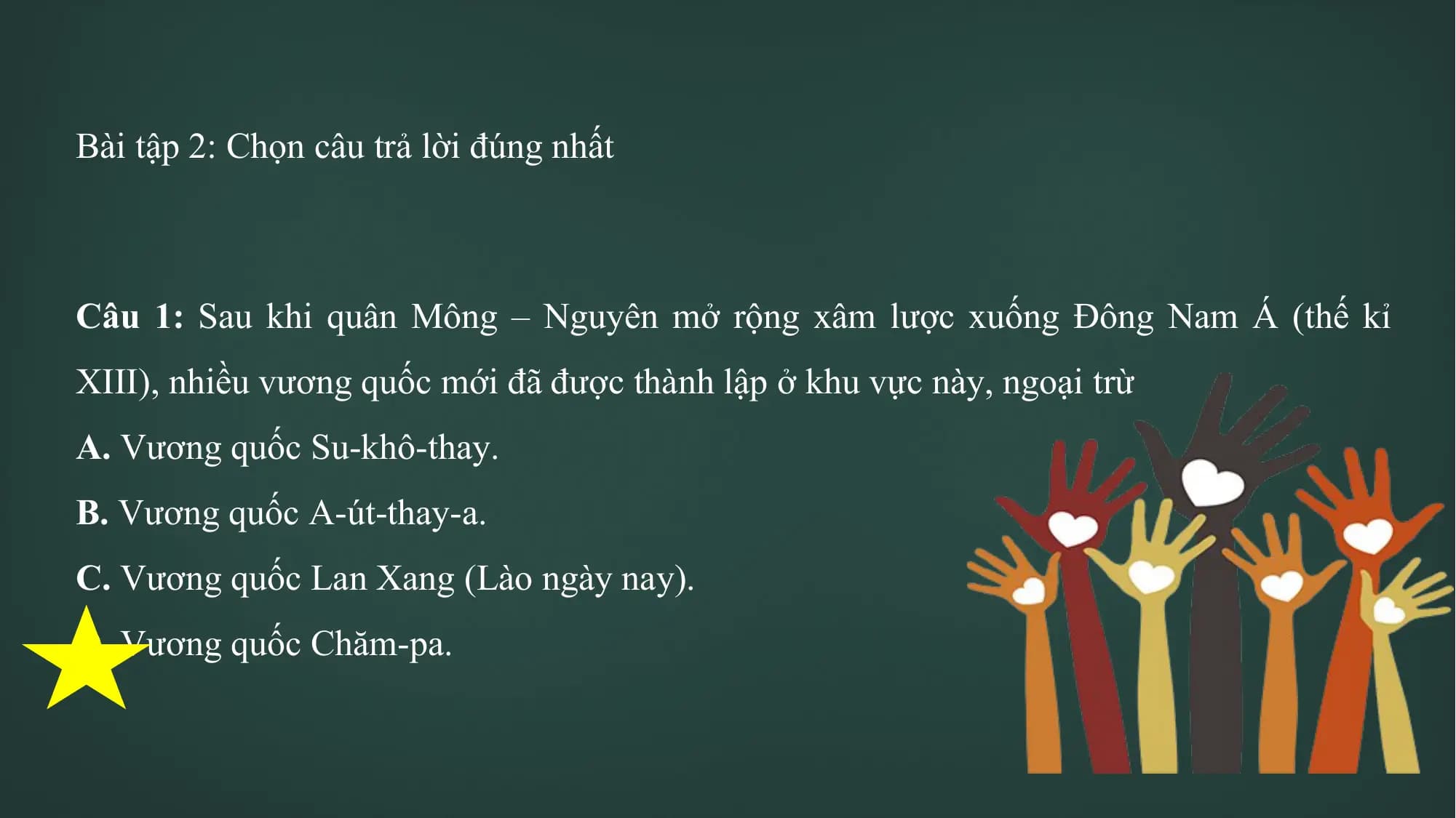 Bài tập 2: Chọn câu trả lời đúng nhất
Câu 1: Sau khi quân Mông – Nguyên mở rộng xâm lược xuống Đông Nam Á (thế kỉ
XIII), nhiều vương quốc mới đã được thành lập ở khu vực này, ngoại trừ
A. Vương quốc Su-khô-thay.
B. Vương quốc A-út-thay-a.
C. Vương quốc Lan Xang (Lào ngày nay).
D. Vương quốc Chăm-pa.