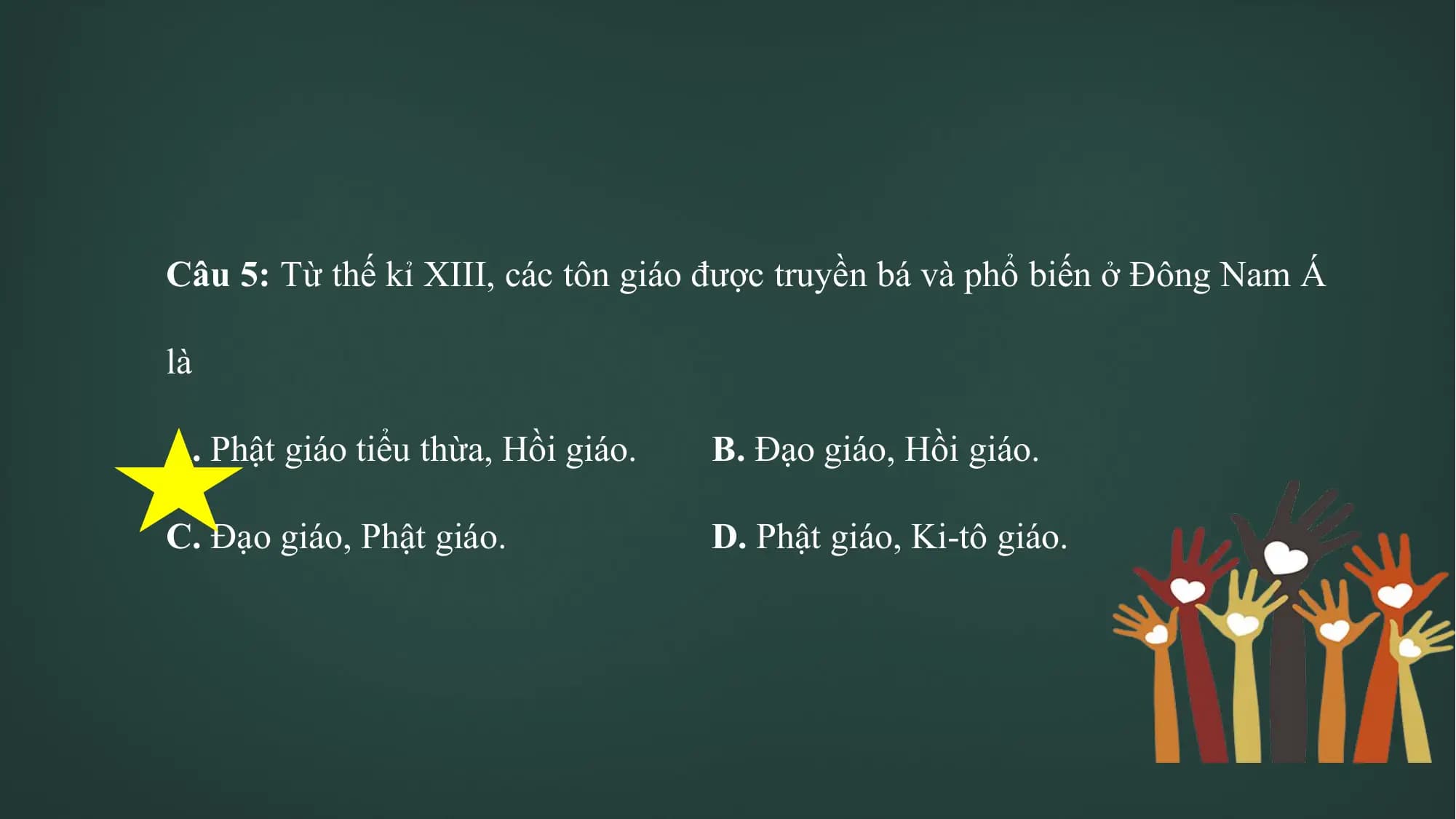 Câu 5: Từ thế kỉ XIII, các tôn giáo được truyền bá và phổ biến ở Đông Nam Á
là
A. Phật giáo tiểu thừa, Hồi giáo. B. Đạo giáo, Hồi giáo.
C. Đạo giáo, Phật giáo. D. Phật giáo, Ki-tô giáo.