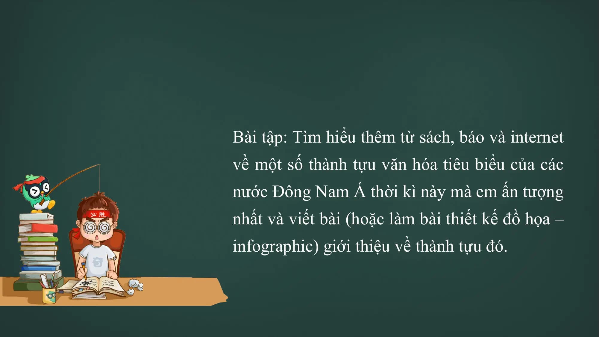 Bài tập: Tìm hiểu thêm từ sách, báo và internet
về một số thành tựu văn hóa tiêu biểu của các
nước Đông Nam Á thời kì này mà em ấn tượng
nhất và viết bài (hoặc làm bài thiết kế đồ họa –
infographic) giới thiệu về thành tựu đó.