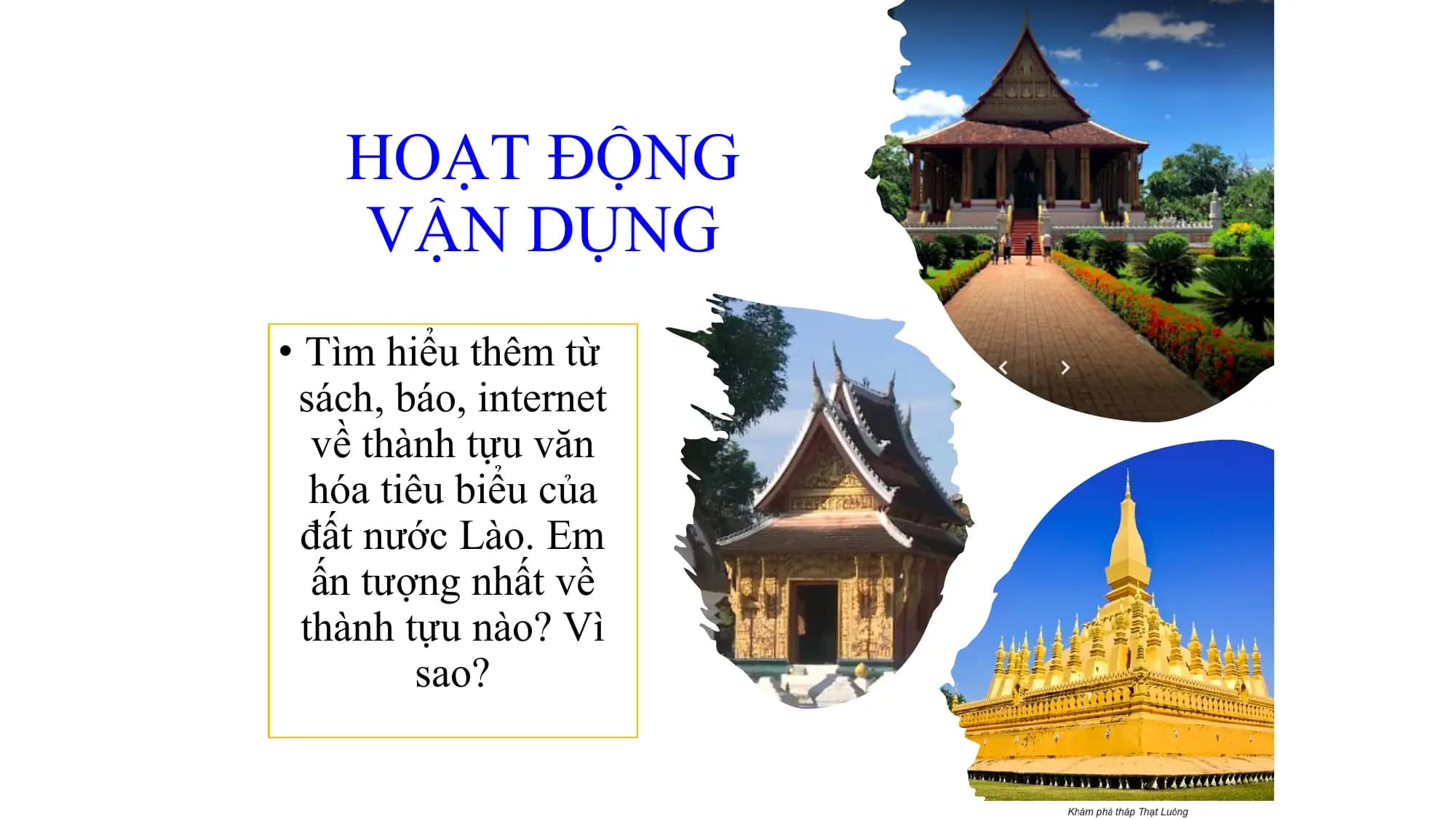HOẠT ĐỘNG
VẬN DỤNG
• Tìm hiểu thêm từ
sách, báo, internet
về thành tựu văn
hóa tiêu biểu của
đất nước Lào. Em
ấn tượng nhất về
thành tựu nào? Vì
sao?