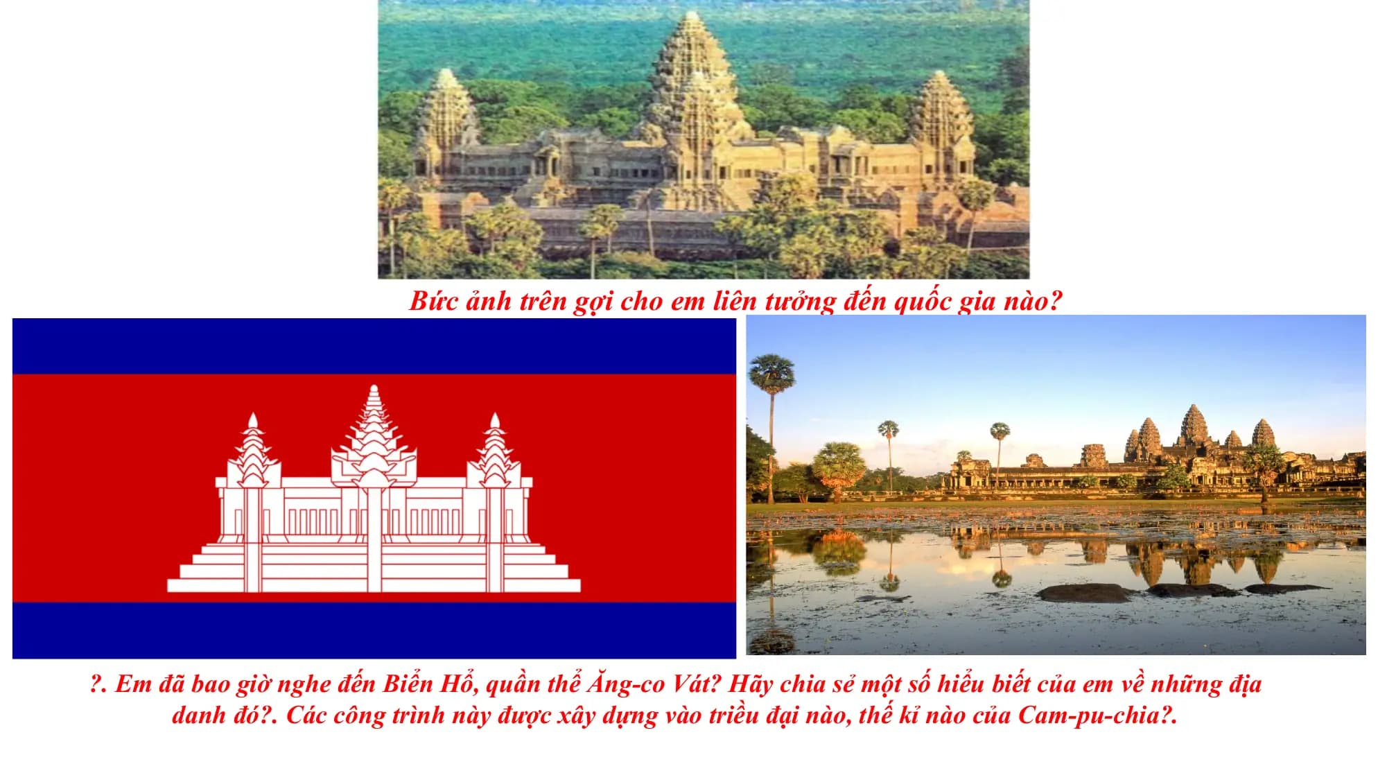 Bức ảnh trên gợi cho em liên tưởng đến quốc gia nào?
?. Em đã bao giờ nghe đến Biển Hổ, quần thể Ăng-co Vát? Hãy chia sẻ một số hiểu biết của em về những địa
danh đó?. Các công trình này được xây dựng vào triều đại nào, thế kỉ nào của Cam-pu-chia?.