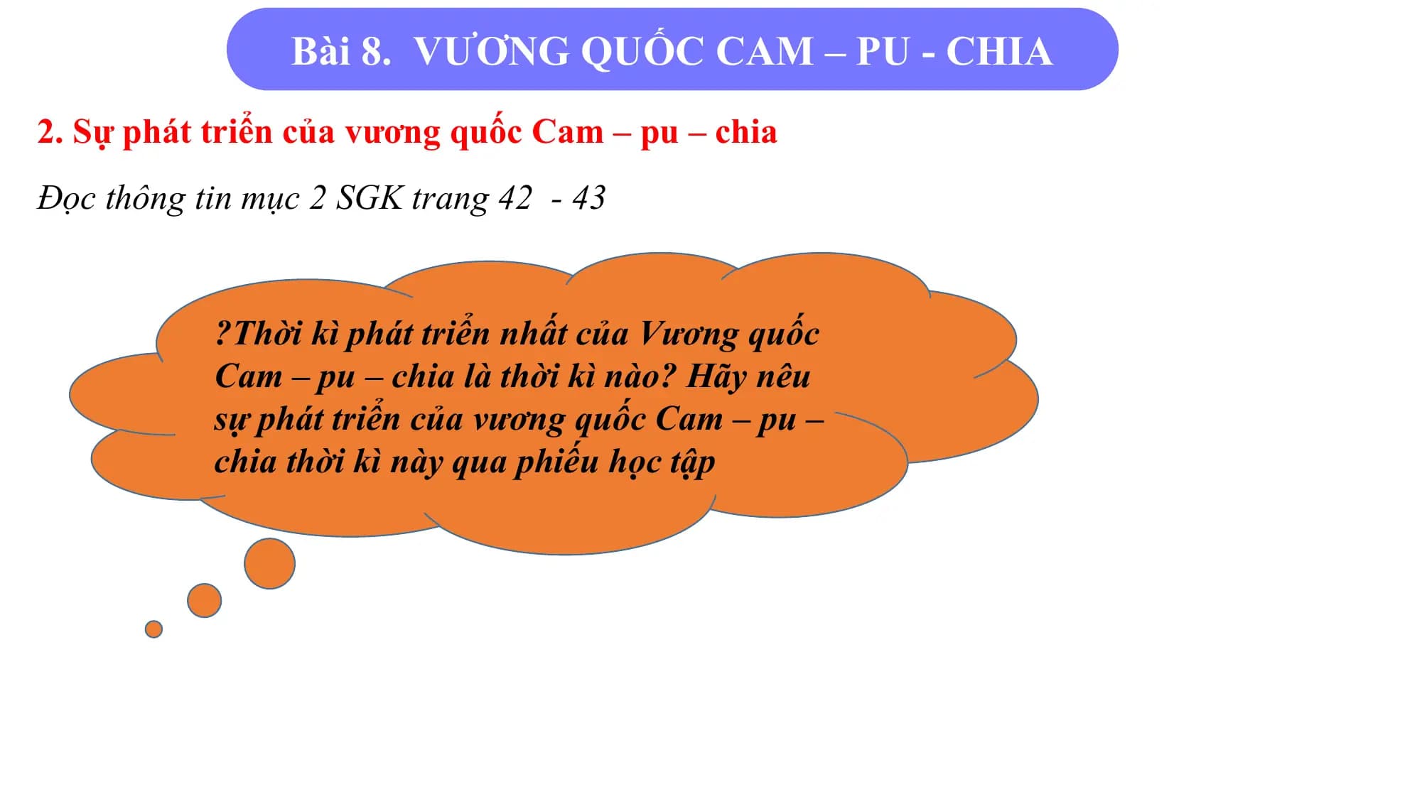 Bài 8. VƯƠNG QUỐC CAM – PU - CHIA
2. Sự phát triển của vương quốc Cam – pu – chia
Đọc thông tin mục 2 SGK trang 42 - 43
?Thời kì phát triển nhất của Vương quốc
Cam – pu – chia là thời kì nào? Hãy nêu
sự phát triển của vương quốc Cam – pu –
chia thời kì này qua phiếu học tập