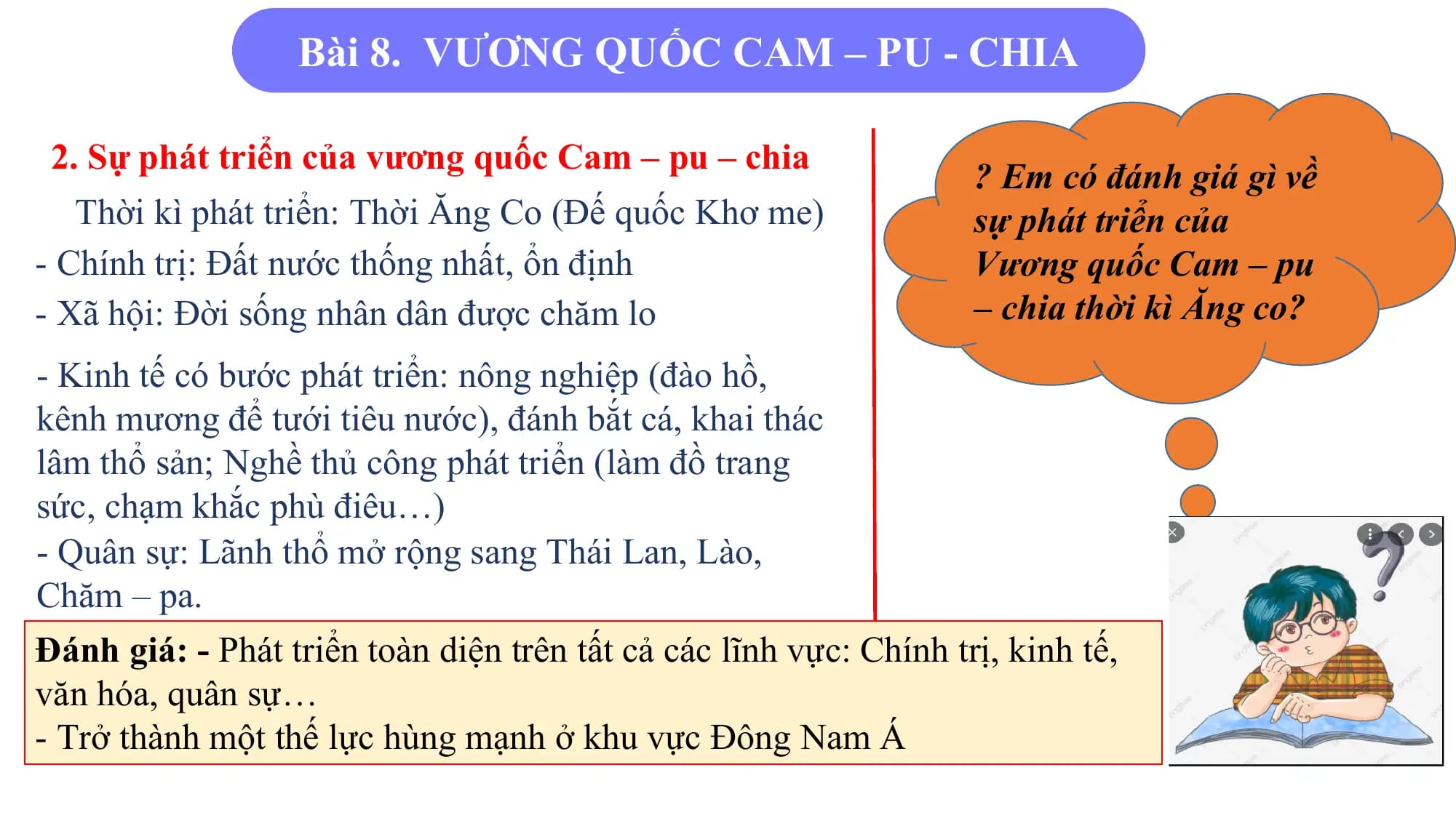 Bài 8. VƯƠNG QUỐC CAM – PU - CHIA
2. Sự phát triển của vương quốc Cam – pu – chia
? Em có đánh giá gì về
Thời kì phát triển: Thời Ăng Co (Đế quốc Khơ me) sự phát triển của
- Chính trị: Đất nước thống nhất, ổn định Vương quốc Cam – pu
- Xã hội: Đời sống nhân dân được chăm lo – chia thời kì Ăng co?
- Kinh tế có bước phát triển: nông nghiệp (đào hồ,
kênh mương để tưới tiêu nước), đánh bắt cá, khai thác
lâm thổ sản; Nghề thủ công phát triển (làm đồ trang
sức, chạm khắc phù điêu…)
- Quân sự: Lãnh thổ mở rộng sang Thái Lan, Lào,
Chăm – pa.
Đánh giá: - Phát triển toàn diện trên tất cả các lĩnh vực: Chính trị, kinh tế,
văn hóa, quân sự…
- Trở thành một thế lực hùng mạnh ở khu vực Đông Nam Á