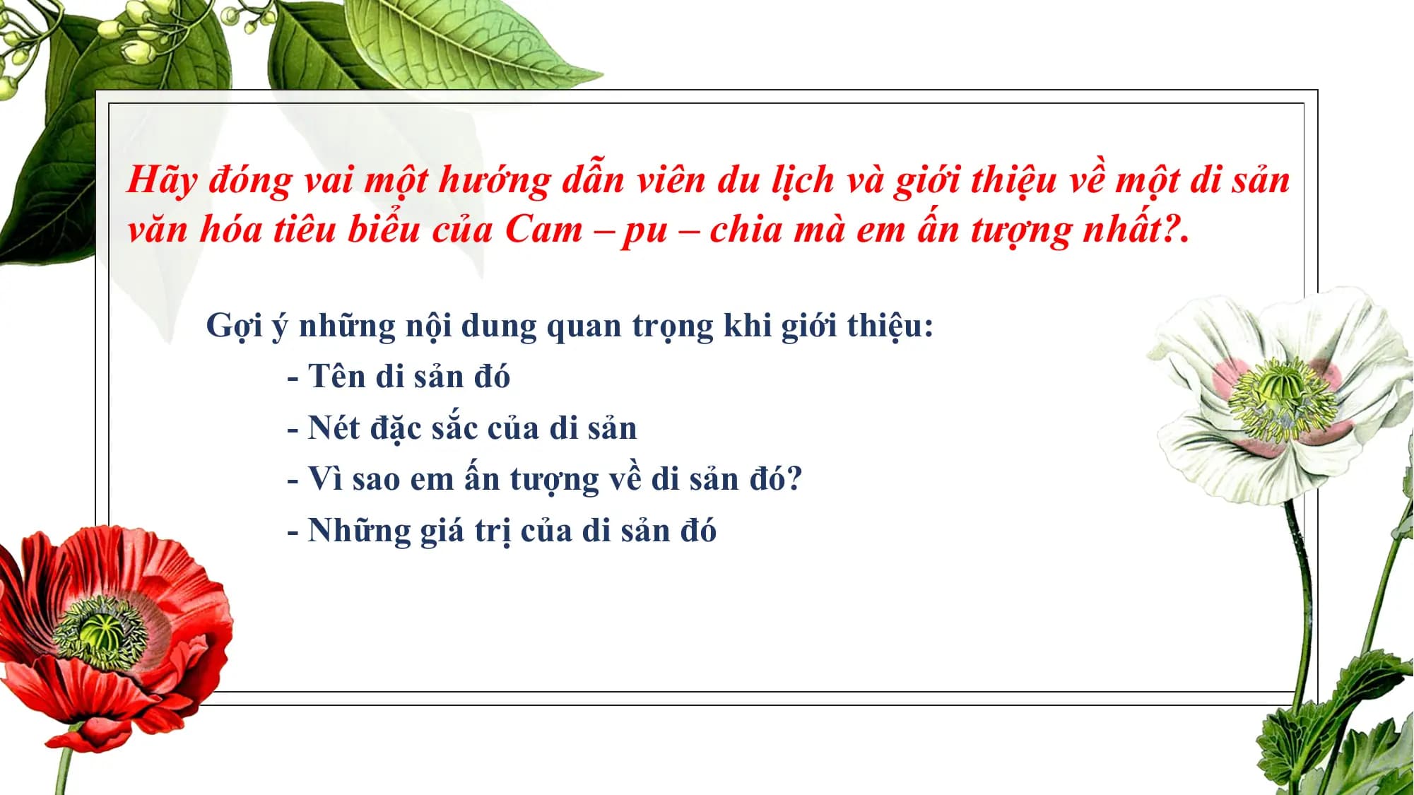 Hãy đóng vai một hướng dẫn viên du lịch và giới thiệu về một di sản
văn hóa tiêu biểu của Cam – pu – chia mà em ấn tượng nhất?.
Gợi ý những nội dung quan trọng khi giới thiệu:
- Tên di sản đó
- Nét đặc sắc của di sản
- Vì sao em ấn tượng về di sản đó?
- Những giá trị của di sản đó