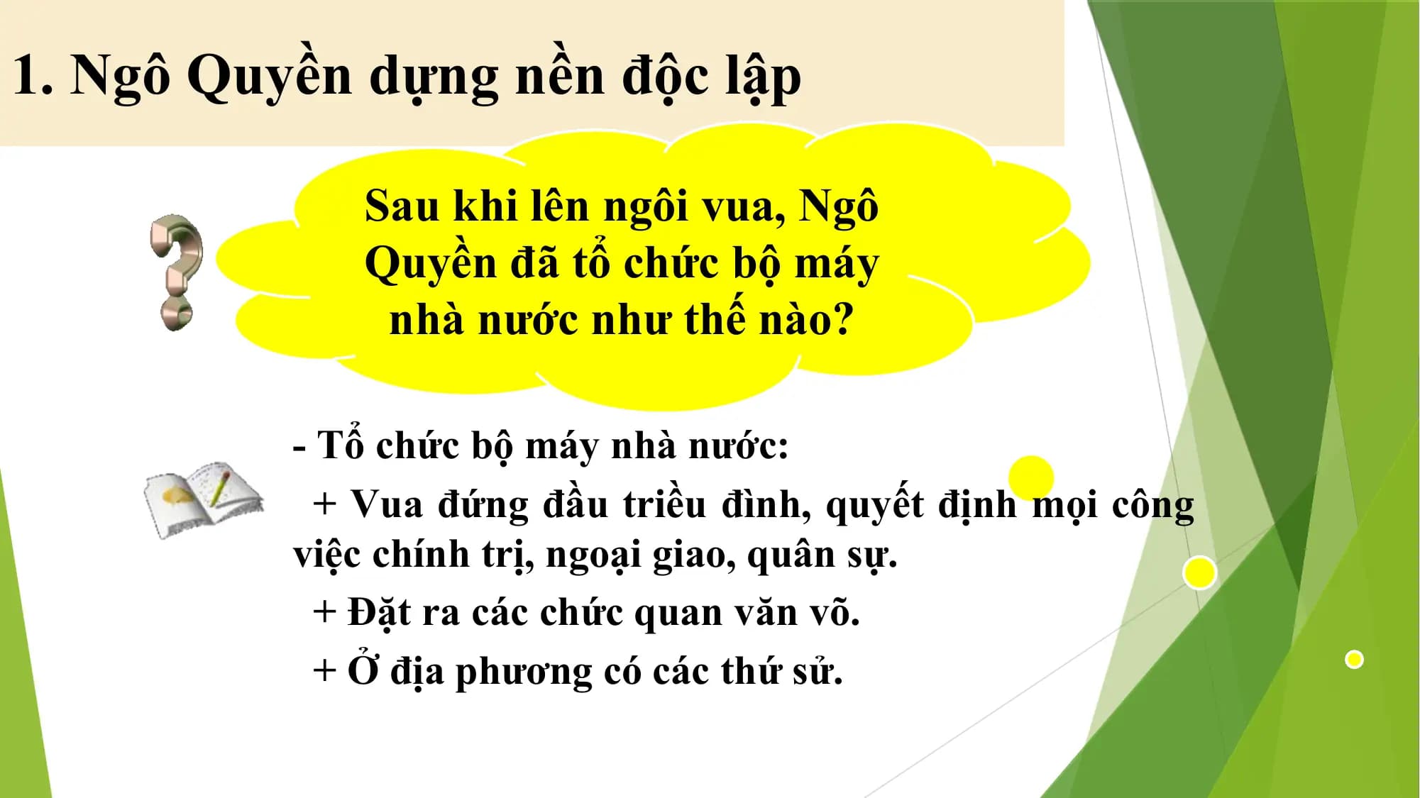 1. Ngô Quyền dựng nền độc lập
Sau khi lên ngôi vua, Ngô
Quyền đã tổ chức bộ máy
nhà nước như thế nào?
- Tổ chức bộ máy nhà nước:
+ Vua đứng đầu triều đình, quyết định mọi công
việc chính trị, ngoại giao, quân sự.
+ Đặt ra các chức quan văn võ.
+ Ở địa phương có các thứ sử.