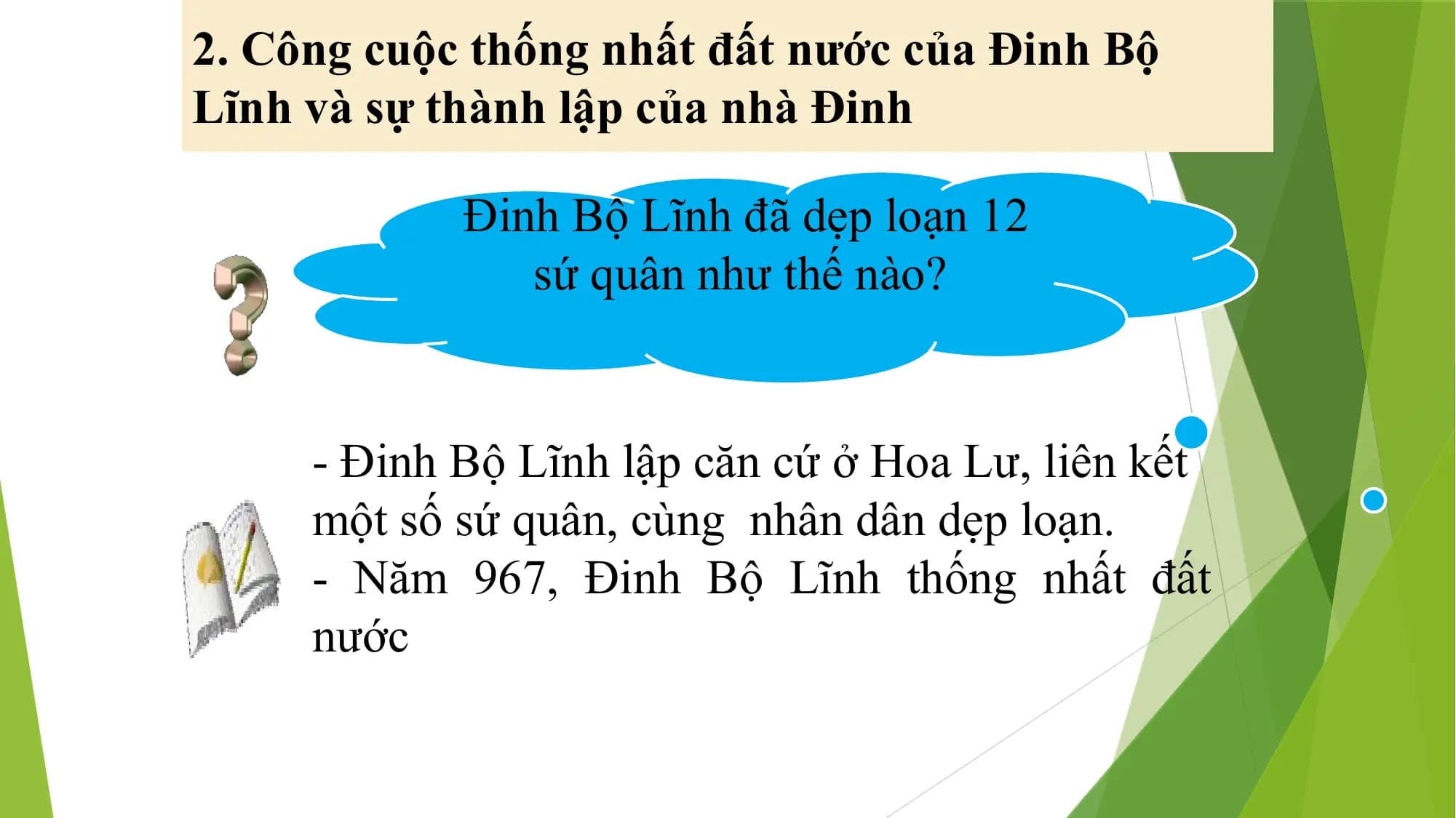 2. Công cuộc thống nhất đất nước của Đinh Bộ
Lĩnh và sự thành lập của nhà Đinh
Đinh Bộ Lĩnh đã dẹp loạn 12
sứ quân như thế nào?
- Đinh Bộ Lĩnh lập căn cứ ở Hoa Lư, liên kết
một số sứ quân, cùng nhân dân dẹp loạn.
- Năm 967, Đinh Bộ Lĩnh thống nhất đất
nước