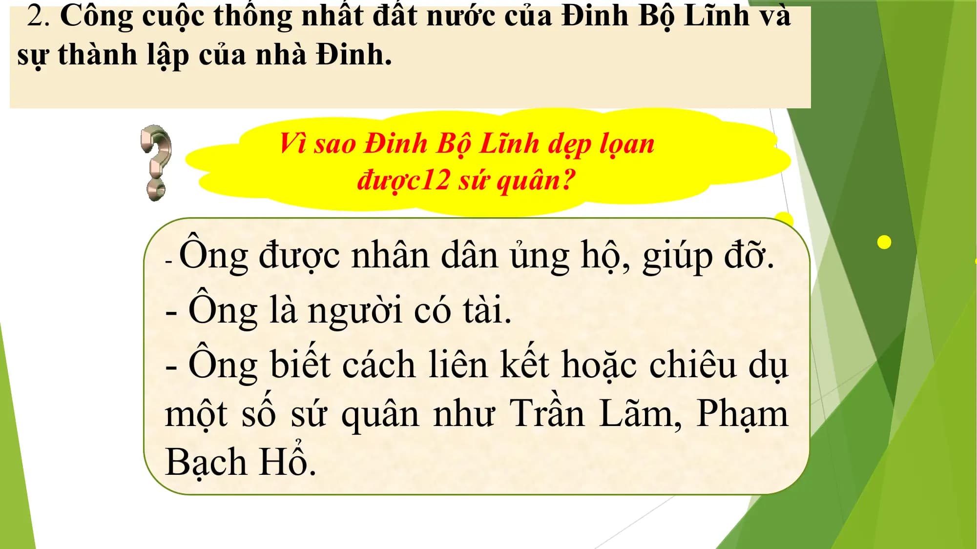 2. Công cuộc thống nhất đất nước của Đinh Bộ Lĩnh và
sự thành lập của nhà Đinh.
Vì sao Đinh Bộ Lĩnh dẹp lọan
được12 sứ quân?
-Ông được nhân dân ủng hộ, giúp đỡ.
- Ông là người có tài.
- Ông biết cách liên kết hoặc chiêu dụ
một số sứ quân như Trần Lãm, Phạm
Bạch Hổ.