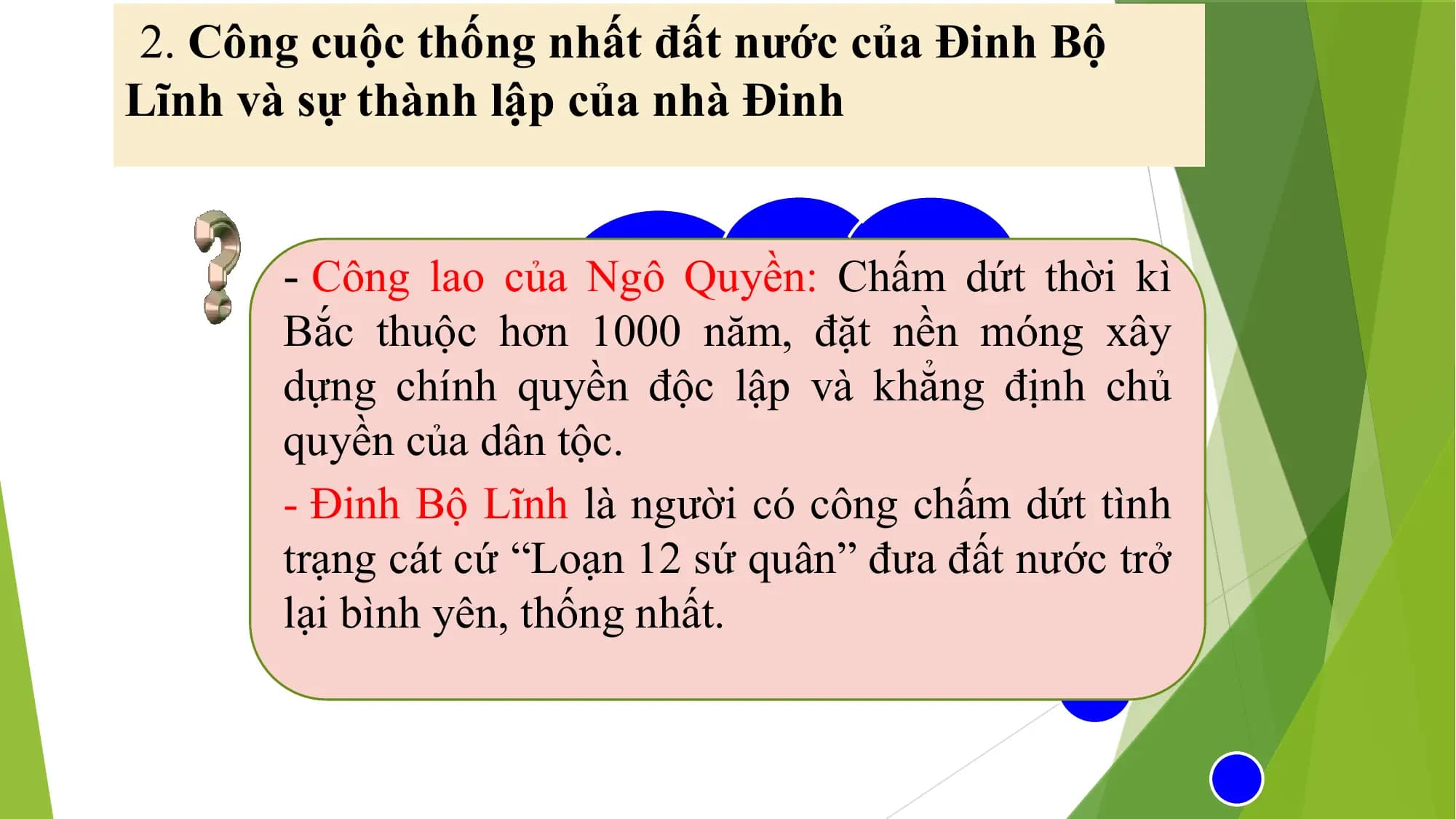 2. Công cuộc thống nhất đất nước của Đinh Bộ
Lĩnh và sự thành lập của nhà Đinh
- Công lao của Ngô Quyền: Chấm dứt thời kì
Bắc thuộcNêu
hơncông
1000laonăm,
của đặt
Ngônền móng xây
dựng chính quyền
Quyền và độc
Đinhlập
Bộvà
Lĩnhkhẳng định chủ
quyền của dân
đối vớitộc.
nước ta buổi đầu
- Đinh Bộ Lĩnh làđộcngười
lập?có công chấm dứt tình
trạng cát cứ “Loạn 12 sứ quân” đưa đất nước trở
lại bình yên, thống nhất.