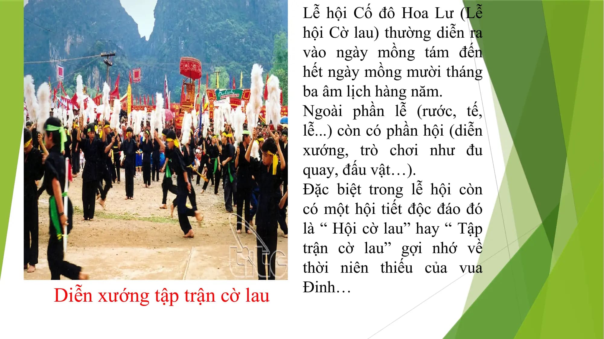 Lễ hội Cố đô Hoa Lư (Lễ
hội Cờ lau) thường diễn ra
vào ngày mồng tám đến
hết ngày mồng mười tháng
ba âm lịch hàng năm.
Ngoài phần lễ (rước, tế,
lễ...) còn có phần hội (diễn
xướng, trò chơi như đu
quay, đấu vật…).
Đặc biệt trong lễ hội còn
có một hội tiết độc đáo đó
là “ Hội cờ lau” hay “ Tập
trận cờ lau” gợi nhớ về
thời niên thiếu của vua
Đinh…
Diễn xướng tập trận cờ lau
