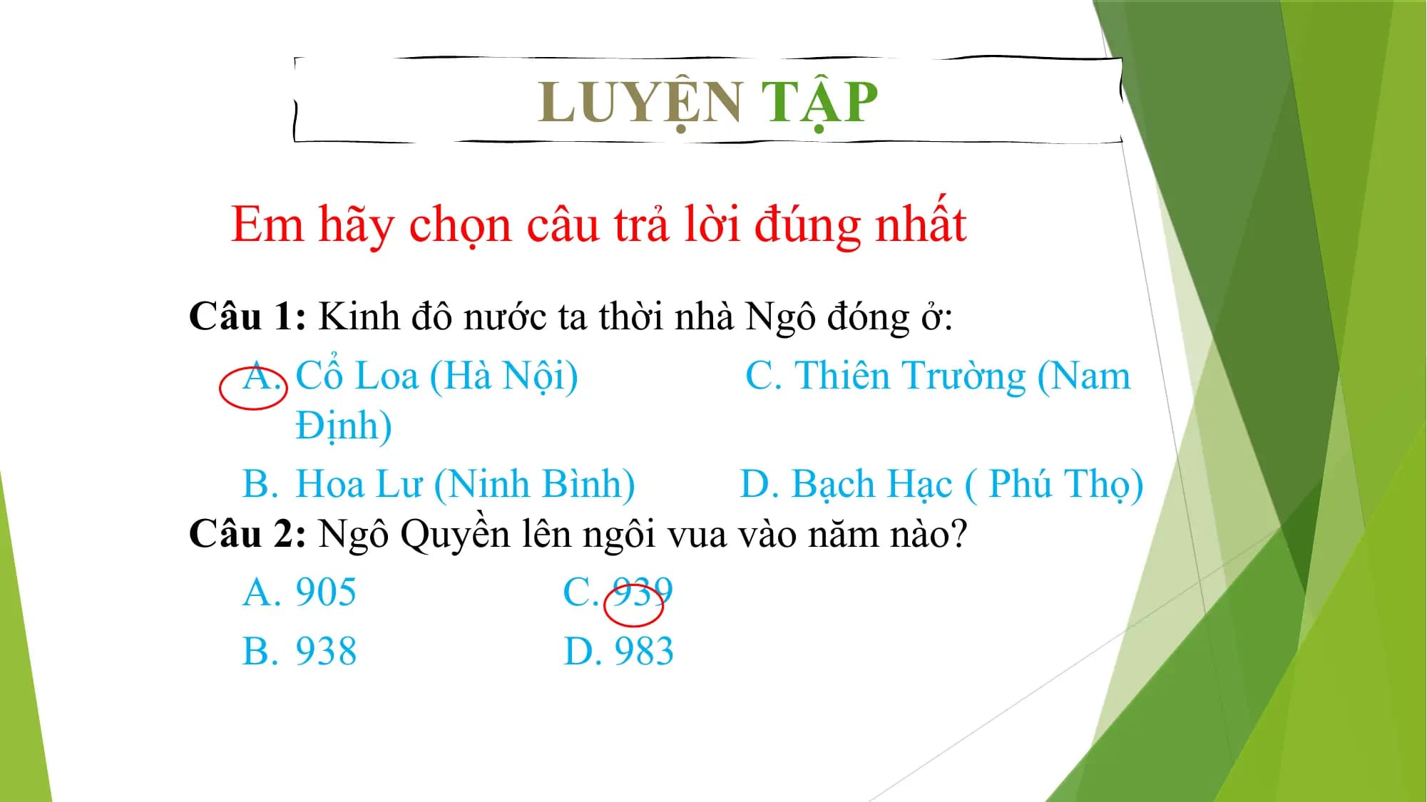 LUYỆN TẬP
Em hãy chọn câu trả lời đúng nhất
Câu 1: Kinh đô nước ta thời nhà Ngô đóng ở:
A. Cổ Loa (Hà Nội) C. Thiên Trường (Nam
Định)
B. Hoa Lư (Ninh Bình) D. Bạch Hạc ( Phú Thọ)
Câu 2: Ngô Quyền lên ngôi vua vào năm nào?
A. 905 C. 939
B. 938 D. 983