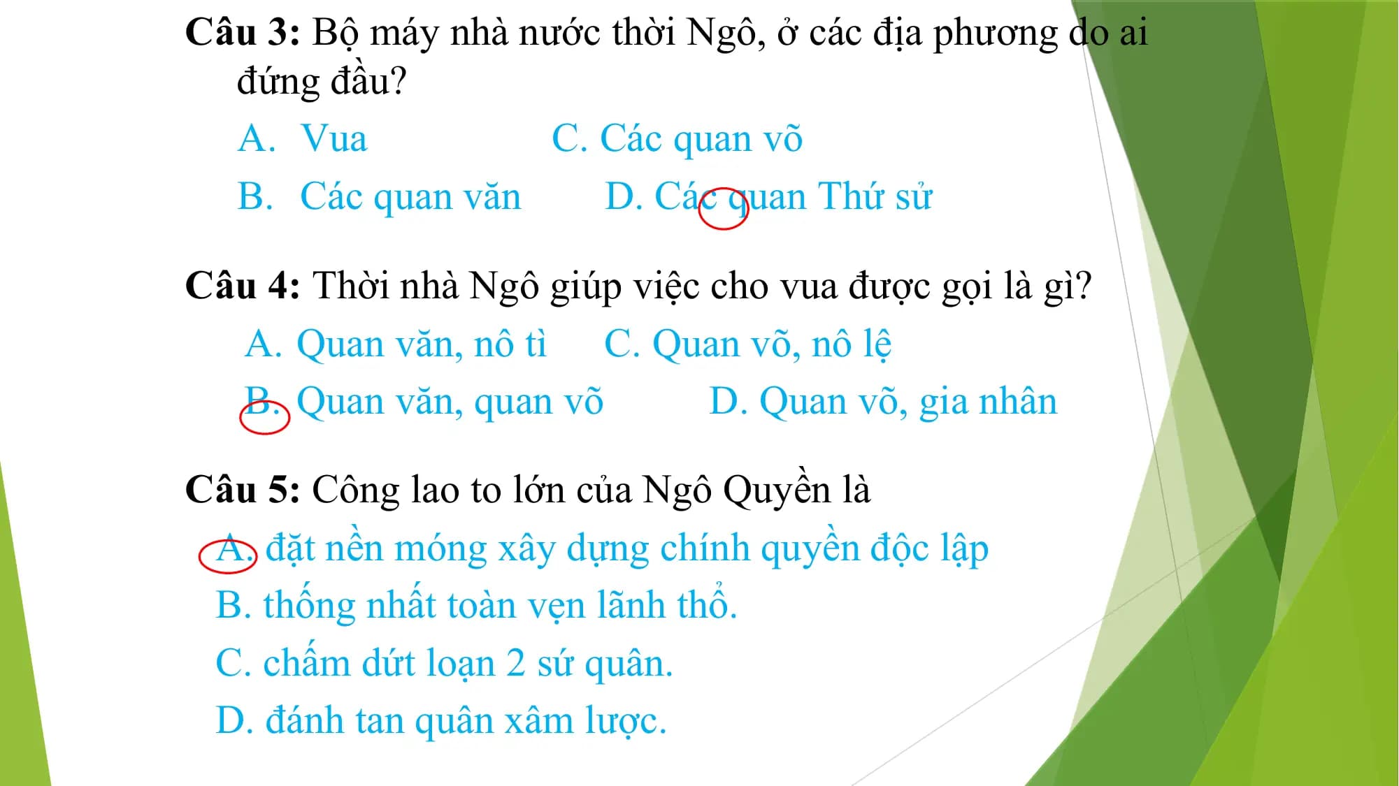 Câu 3: Bộ máy nhà nước thời Ngô, ở các địa phương do ai
đứng đầu?
A. Vua C. Các quan võ
B. Các quan văn D. Các quan Thứ sử
Câu 4: Thời nhà Ngô giúp việc cho vua được gọi là gì?
A. Quan văn, nô tì C. Quan võ, nô lệ
B. Quan văn, quan võ D. Quan võ, gia nhân
Câu 5: Công lao to lớn của Ngô Quyền là
A. đặt nền móng xây dựng chính quyền độc lập
B. thống nhất toàn vẹn lãnh thổ.
C. chấm dứt loạn 2 sứ quân.
D. đánh tan quân xâm lược.