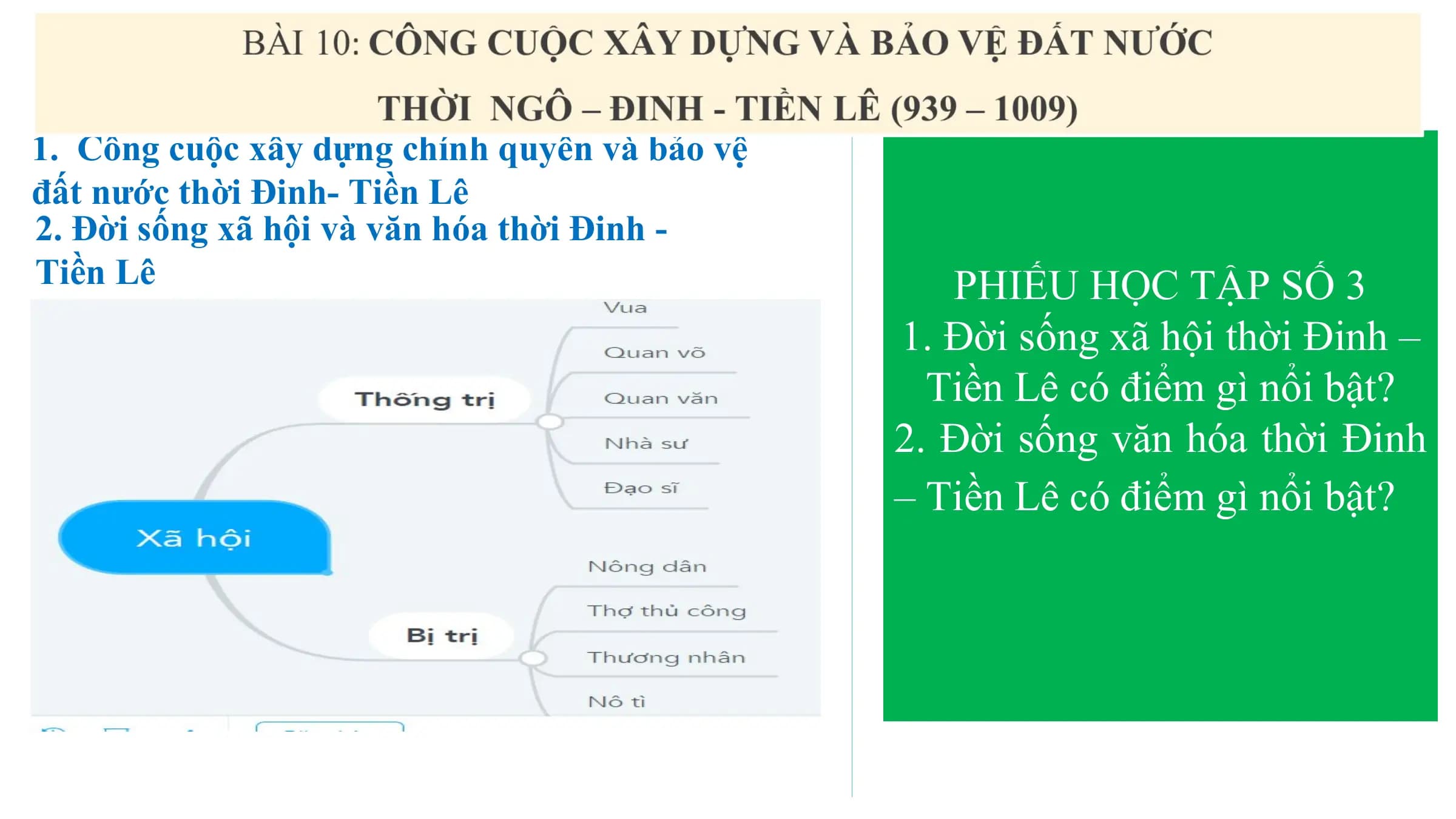 1. Công cuộc xây dựng chính quyền và bảo vệ
đất nước thời Đinh- Tiền Lê
2. Đời sống xã hội và văn hóa thời Đinh -
Tiền Lê PHIẾU HỌC TẬP SỐ 3
1. Đời sống xã hội thời Đinh –
Tiền Lê có điểm gì nổi bật?
2. Đời sống văn hóa thời Đinh
– Tiền Lê có điểm gì nổi bật?