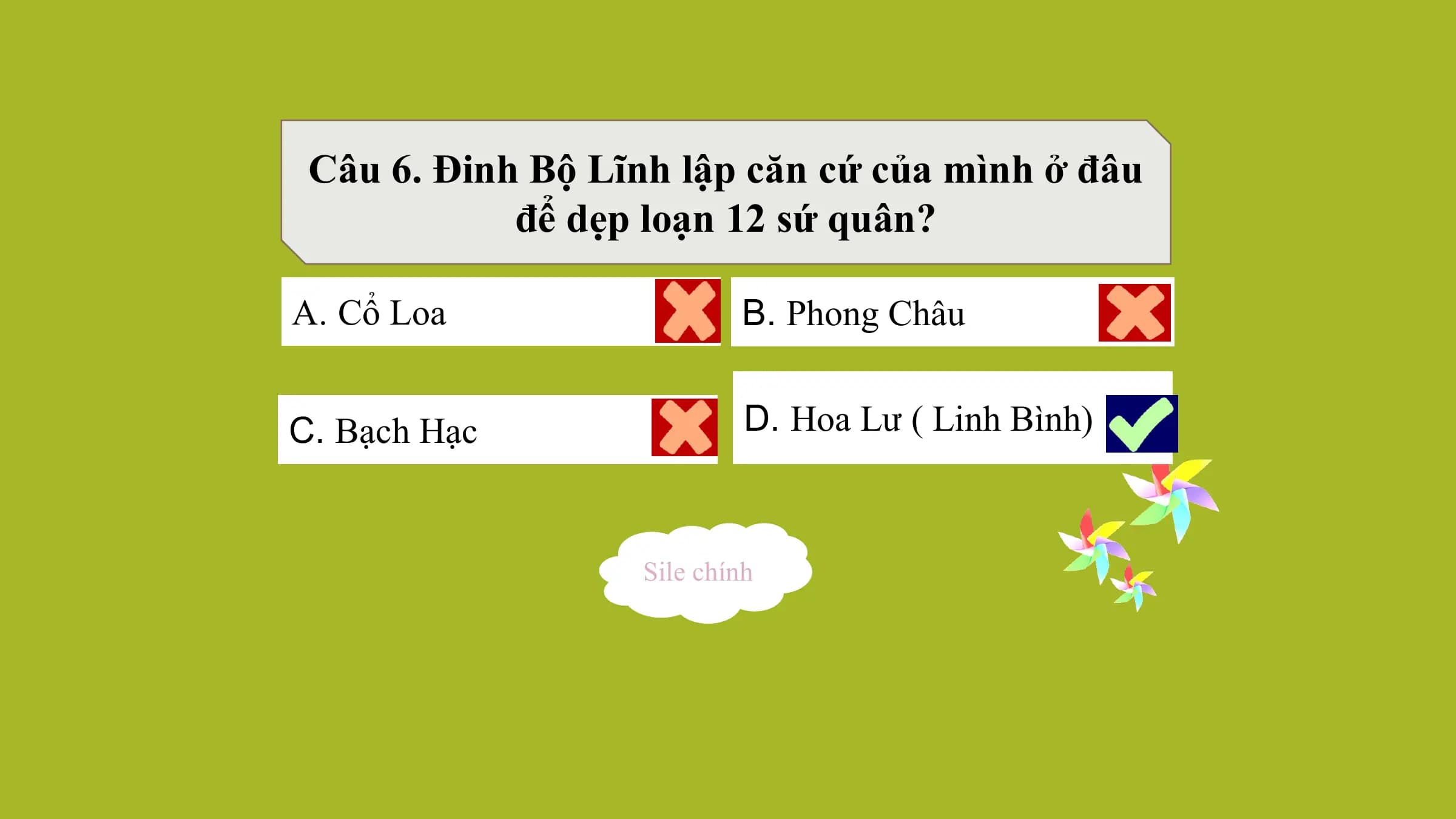 Câu 6. Đinh Bộ Lĩnh lập căn cứ của mình ở đâu
để dẹp loạn 12 sứ quân?
A. Cổ Loa B. Phong Châu
C. Bạch Hạc D. Hoa Lư ( Linh Bình)
Sile chính