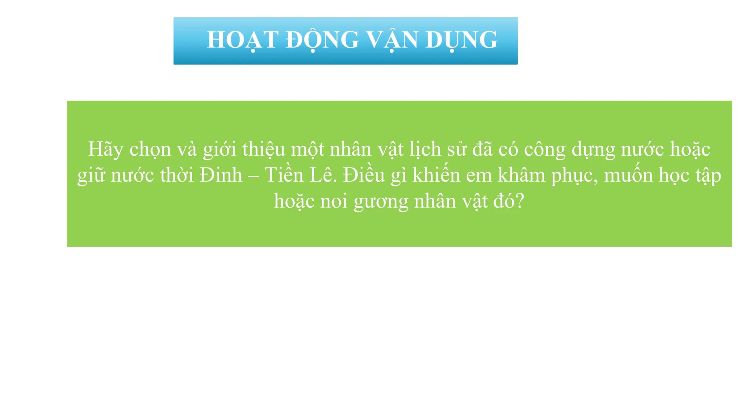 HOẠT ĐỘNG VẬN DỤNG
Hãy chọn và giới thiệu một nhân vật lịch sử đã có công dựng nước hoặc
giữ nước thời Đinh – Tiền Lê. Điều gì khiến em khâm phục, muốn học tập
hoặc noi gương nhân vật đó?