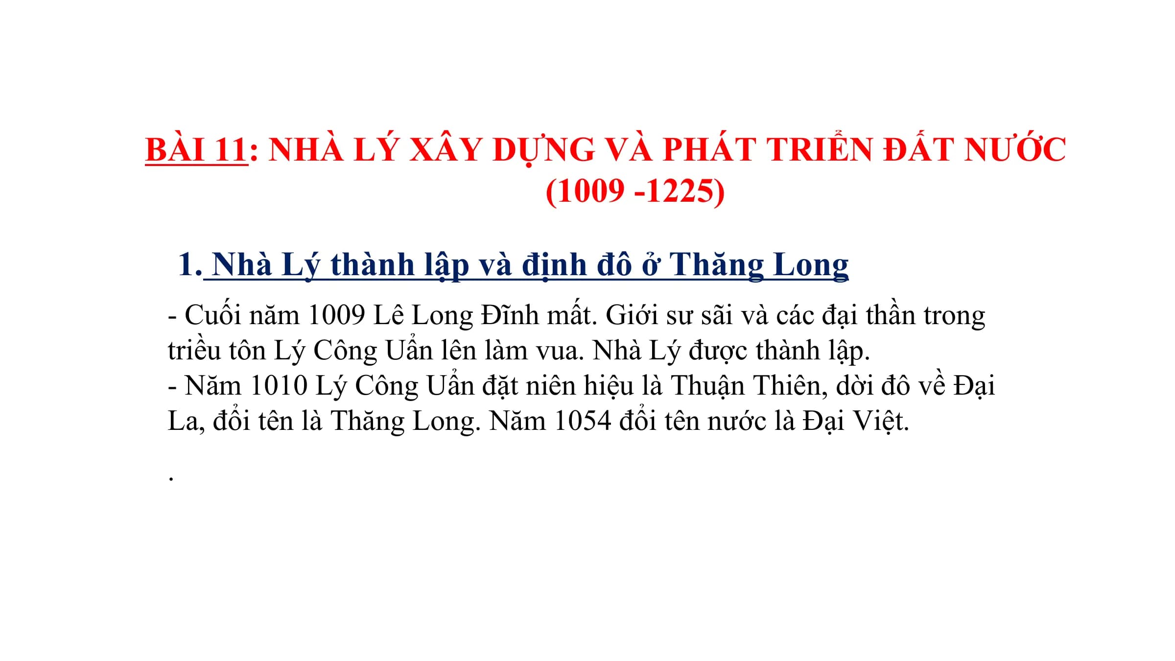 BÀI 11: NHÀ LÝ XÂY DỰNG VÀ PHÁT TRIỂN ĐẤT NƯỚC
(1009 -1225)
1. Nhà Lý thành lập và định đô ở Thăng Long
- Cuối năm 1009 Lê Long Đĩnh mất. Giới sư sãi và các đại thần trong
triều tôn Lý Công Uẩn lên làm vua. Nhà Lý được thành lập.
- Năm 1010 Lý Công Uẩn đặt niên hiệu là Thuận Thiên, dời đô về Đại
La, đổi tên là Thăng Long. Năm 1054 đổi tên nước là Đại Việt.
.
