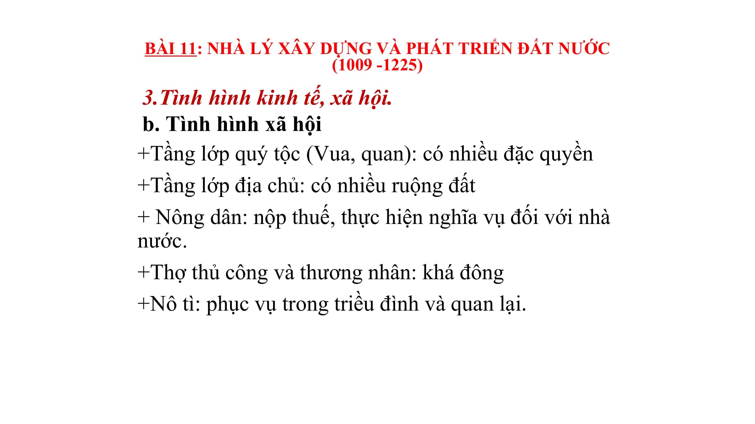 BÀI 11: NHÀ LÝ XÂY DỰNG VÀ PHÁT TRIỂN ĐẤT NƯỚC
(1009 -1225)
3.Tình hình kinh tế, xã hội.
b. Tình hình xã hội
+Tầng lớp quý tộc (Vua, quan): có nhiều đặc quyền
+Tầng lớp địa chủ: có nhiều ruộng đất
+ Nông dân: nộp thuế, thực hiện nghĩa vụ đối với nhà
nước.
+Thợ thủ công và thương nhân: khá đông
+Nô tì: phục vụ trong triều đình và quan lại.