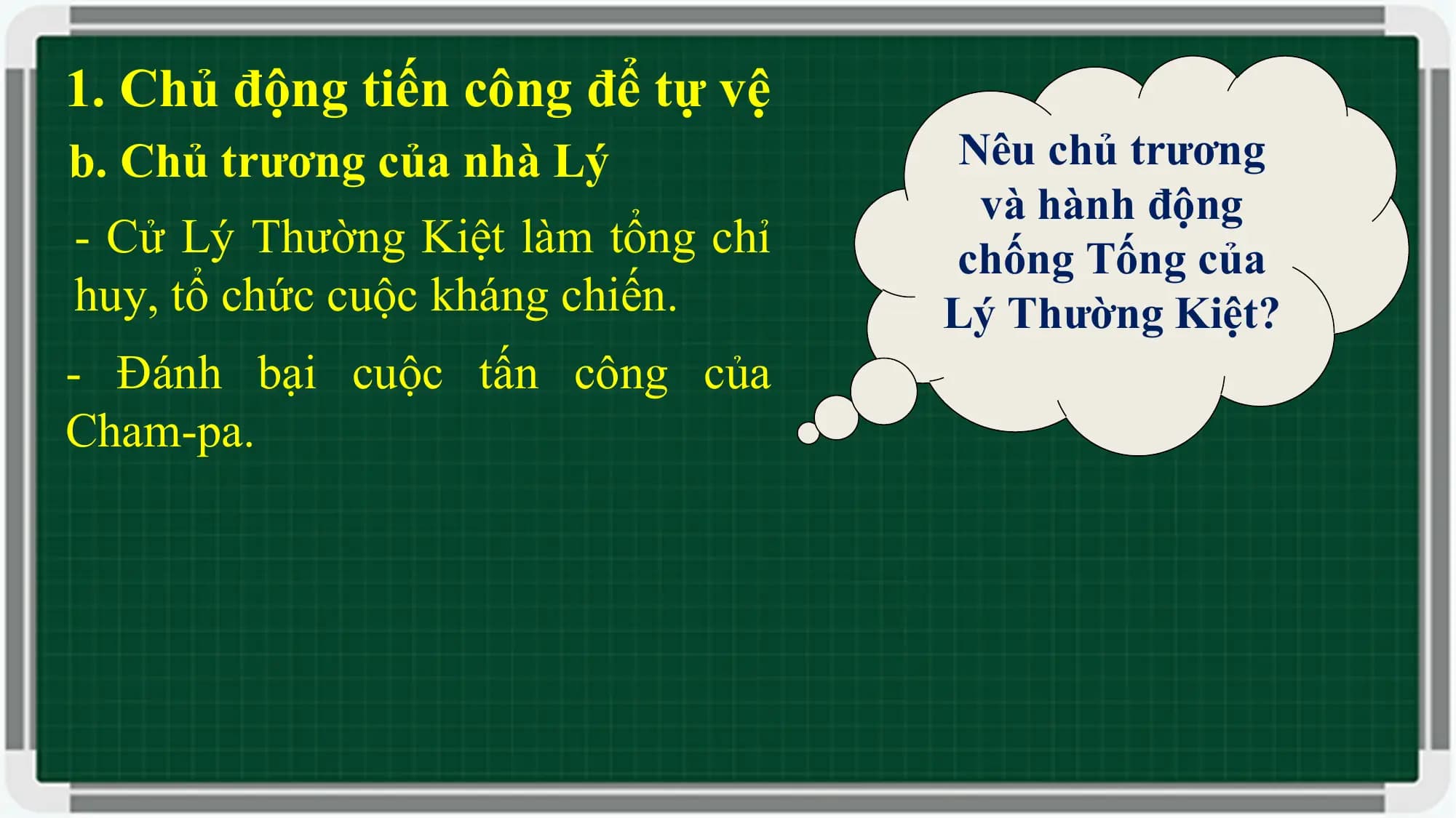 1. Chủ động tiến công để tự vệ
b. Chủ trương của nhà Lý Nêu chủ trương
và hành động
- Cử Lý Thường Kiệt làm tổng chỉ chống Tống của
huy, tổ chức cuộc kháng chiến. Lý Thường Kiệt?
- Đánh bại cuộc tấn công của
Cham-pa.