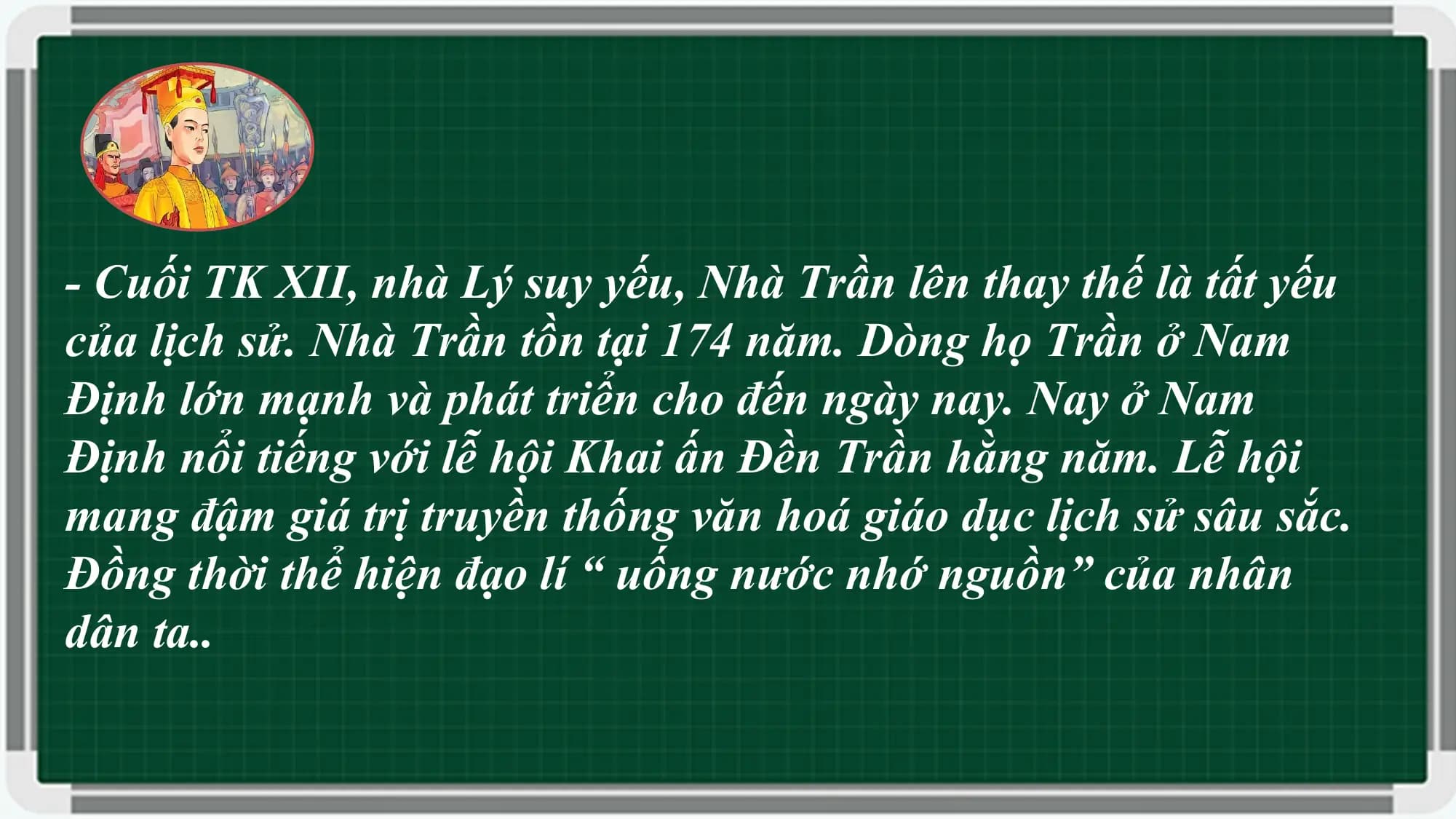 - Cuối TK XII, nhà Lý suy yếu, Nhà Trần lên thay thế là tất yếu
của lịch sử. Nhà Trần tồn tại 174 năm. Dòng họ Trần ở Nam
Định lớn mạnh và phát triển cho đến ngày nay. Nay ở Nam
Định nổi tiếng với lễ hội Khai ấn Đền Trần hằng năm. Lễ hội
mang đậm giá trị truyền thống văn hoá giáo dục lịch sử sâu sắc.
Đồng thời thể hiện đạo lí “ uống nước nhớ nguồn” của nhân
dân ta..