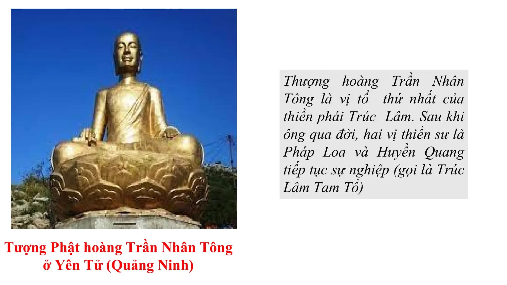 Thượng hoàng Trần Nhân
Tông là vị tổ thứ nhất của
thiền phái Trúc Lâm. Sau khi
ông qua đời, hai vị thiền sư là
Pháp Loa và Huyền Quang
tiếp tục sự nghiệp (gọi là Trúc
Lâm Tam Tổ)
Tượng Phật hoàng Trần Nhân Tông
ở Yên Tử (Quảng Ninh)