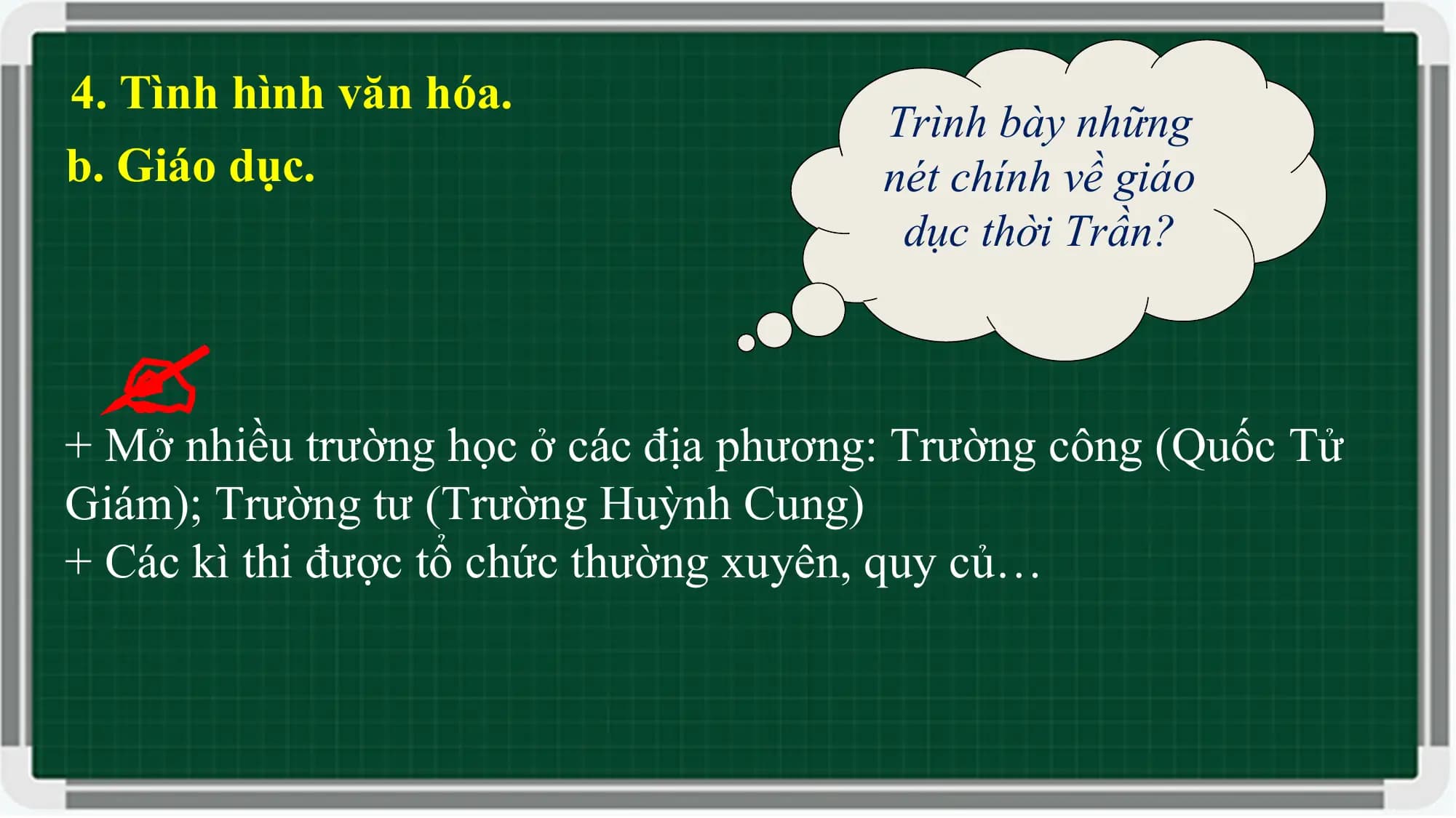 4. Tình hình văn hóa.
Trình bày những
b. Giáo dục. nét chính về giáo
dục thời Trần?
+ Mở nhiều trường học ở các địa phương: Trường công (Quốc Tử
Giám); Trường tư (Trường Huỳnh Cung)
+ Các kì thi được tổ chức thường xuyên, quy củ…