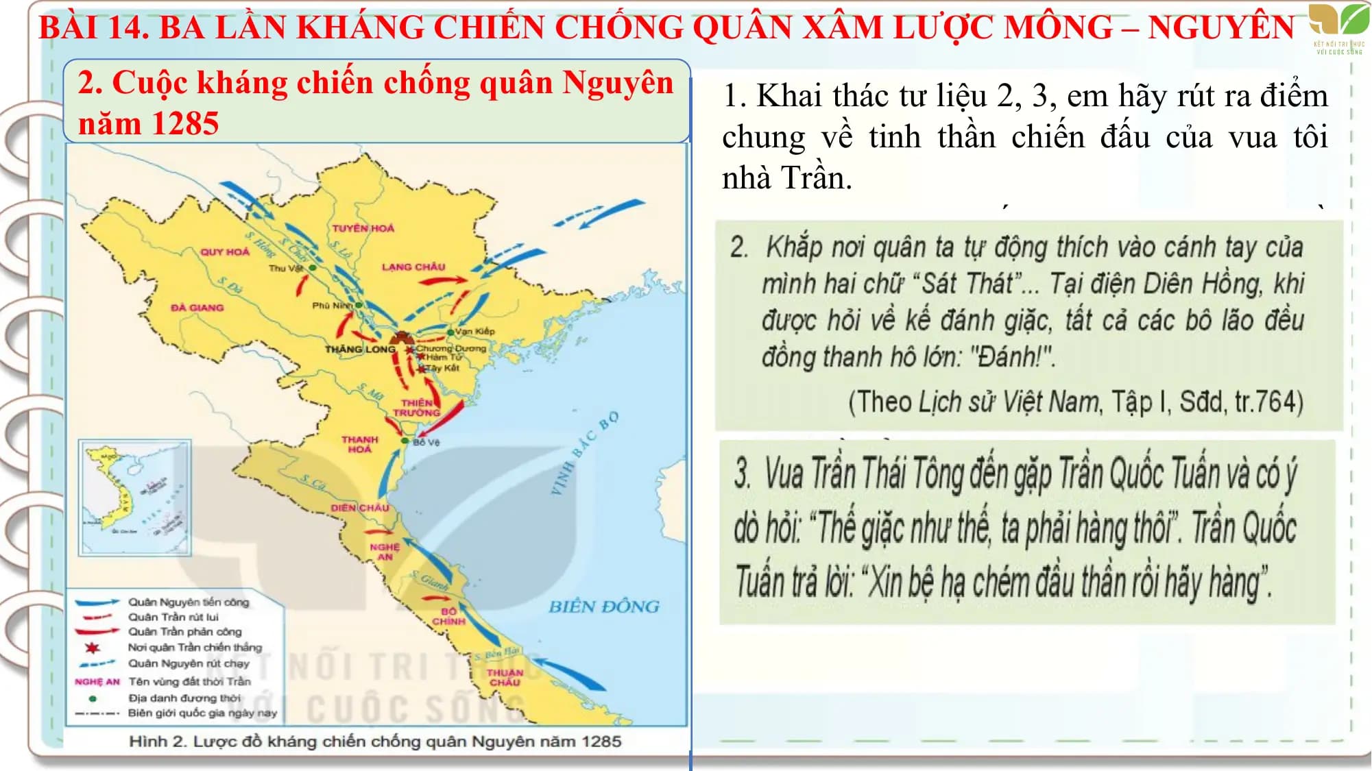 BÀI 14. BA LẦN KHÁNG CHIẾN CHỐNG QUÂN XÂM LƯỢC MÔNG – NGUYÊN
2. Cuộc kháng chiến chống quân Nguyên 1. Khai thác tư liệu 2, 3, em hãy rút ra điểm
năm 1285 chung về tinh thần chiến đấu của vua tôi
nhà Trần.
2. Trình bày tóm tắt những nét chính về
diễn biến cuộc kháng chiến chống quân
Mông Nguyên năm 1285 trên lược đồ.