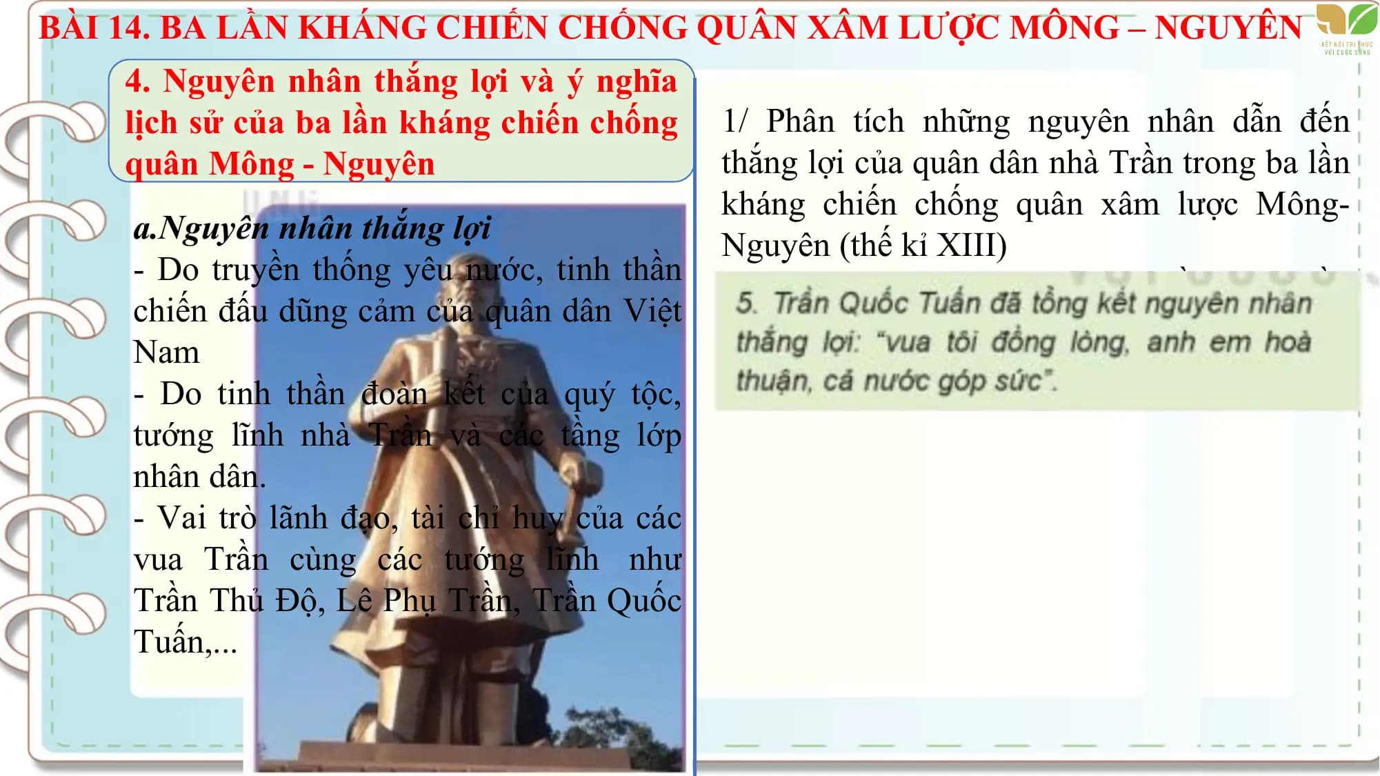 BÀI 14. BA LẦN KHÁNG CHIẾN CHỐNG QUÂN XÂM LƯỢC MÔNG – NGUYÊN
4. Nguyên nhân thắng lợi và ý nghĩa
lịch sử của ba lần kháng chiến chống 1/ Phân tích những nguyên nhân dẫn đến
quân Mông - Nguyên thắng lợi của quân dân nhà Trần trong ba lần
kháng chiến chống quân xâm lược Mông-
a.Nguyên nhân thắng lợi Nguyên (thế kỉ XIII)
- Do truyền thống yêu nước, tinh thần 2/ Nêu ý nghĩa lịch sử của ba lần nhà Trần
chiến đấu dũng cảm của quân dân Việt kháng chiến chống quân xâm lược Mông-
Nam Nguyên
- Do tinh thần đoàn kết của quý tộc,
tướng lĩnh nhà Trần và các tầng lớp
nhân dân.
- Vai trò lãnh đạo, tài chỉ huy của các
vua Trần cùng các tướng lĩnh như
Trần Thủ Độ, Lê Phụ Trần, Trần Quốc
Tuấn,...