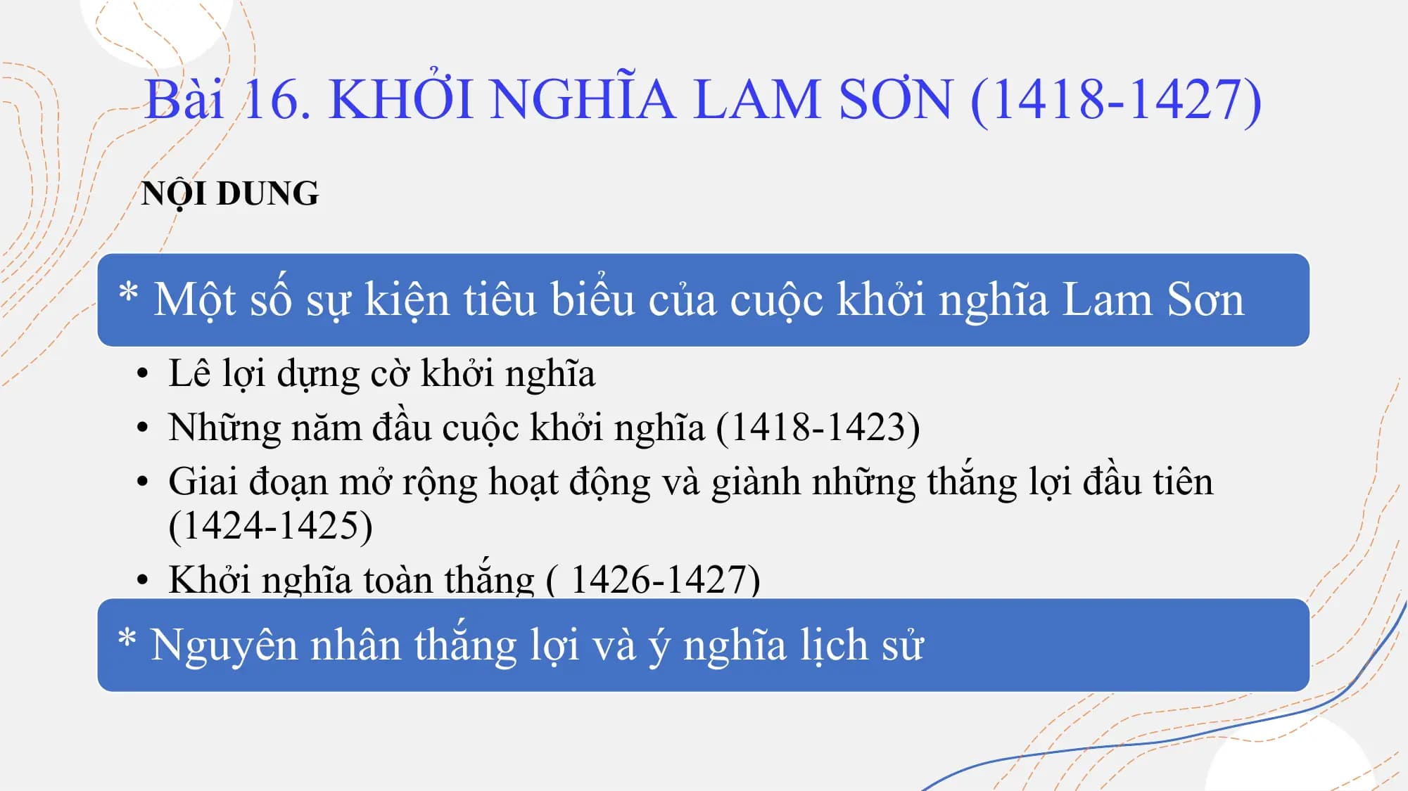 Bài 16. KHỞI NGHĨA LAM SƠN (1418-1427)
NỘI DUNG
* Một số sự kiện tiêu biểu của cuộc khởi nghĩa Lam Sơn
• Lê lợi dựng cờ khởi nghĩa
• Những năm đầu cuộc khởi nghĩa (1418-1423)
• Giai đoạn mở rộng hoạt động và giành những thắng lợi đầu tiên
(1424-1425)
• Khởi nghĩa toàn thắng ( 1426-1427)
* Nguyên nhân thắng lợi và ý nghĩa lịch sử