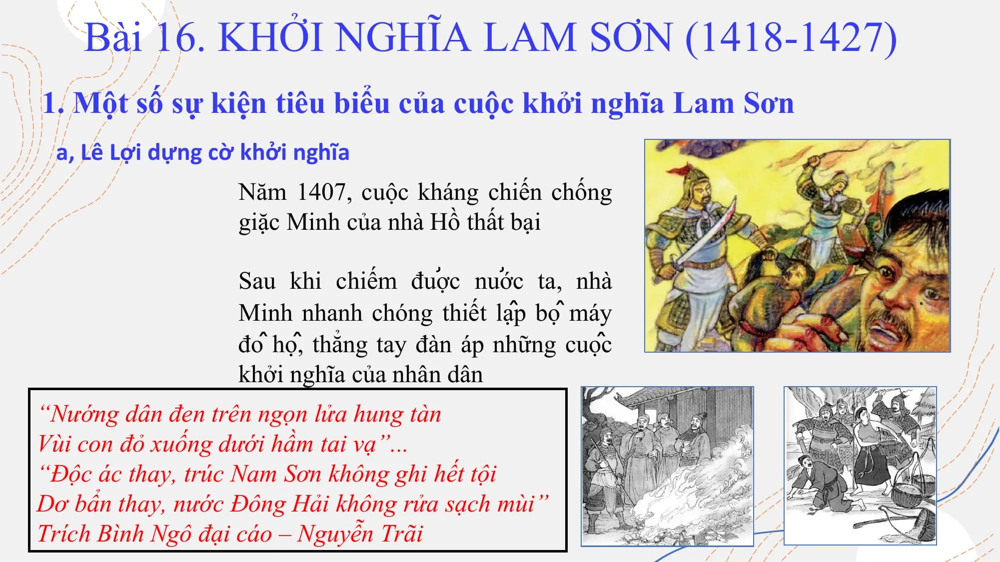 Bài 16. KHỞI NGHĨA LAM SƠN (1418-1427)
1. Một số sự kiện tiêu biểu của cuộc khởi nghĩa Lam Sơn
a, Lê Lợi dựng cờ khởi nghĩa
Năm 1407, cuộc kháng chiến chống
giặc Minh của nhà Hồ thất bại
Sau khi chiếm được nước ta, nhà
Minh nhanh chóng thiết lập bộ máy
đô hộ, thẳng tay đàn áp những cuộc
khởi nghĩa của nhân dân
“Nướng dân đen trên ngọn lửa hung tàn
Vùi con đỏ xuống dưới hầm tai vạ”...
“Độc ác thay, trúc Nam Sơn không ghi hết tội
Dơ bẩn thay, nước Đông Hải không rửa sạch mùi”
Trích Bình Ngô đại cáo – Nguyễn Trãi