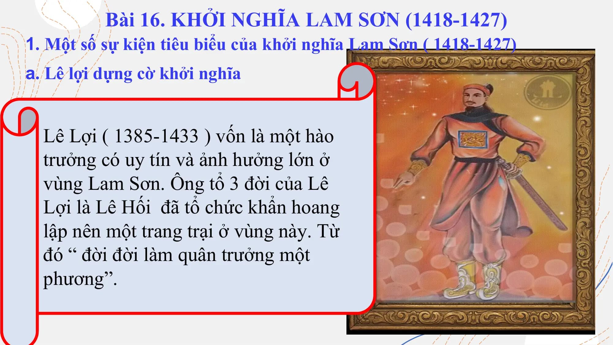 Bài 16. KHỞI NGHĨA LAM SƠN (1418-1427)
1. Một số sự kiện tiêu biểu của khởi nghĩa Lam Sơn ( 1418-1427)
a. Lê lợi dựng cờ khởi nghĩa
Lê Lợi ( 1385-1433 ) vốn là một hào
Em hãy cho biết vài
trưởng có uy tín và ảnh hưởng lớn ở
nét về Lê Lợi?
vùng Lam Sơn. Ông tổ 3 đời của Lê
Lợi là Lê Hối đã tổ chức khẩn hoang
lập nên một trang trại ở vùng này. Từ
đó “ đời đời làm quân trưởng một
phương”.