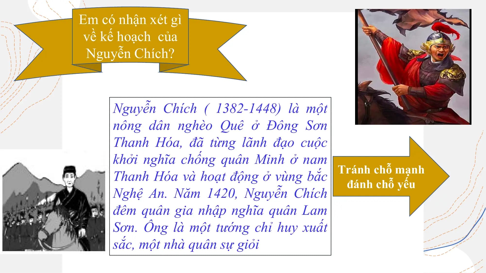 Em có nhận xét gì
Em có hiểu biết gì
về kế hoạch của
về Nguyễn Chích?
Nguyễn Chích?
Nguyễn Chích ( 1382-1448) là một
nông dân nghèo Quê ở Đông Sơn
Thanh Hóa, đã từng lãnh đạo cuộc
khởi nghĩa chống quân Minh ở nam
Tránh chỗ mạnh
Thanh Hóa và hoạt động ở vùng bắc
đánh chỗ yếu
Nghệ An. Năm 1420, Nguyễn Chích
đêm quân gia nhập nghĩa quân Lam
Sơn. Ông là một tướng chỉ huy xuất
sắc, một nhà quân sự giỏi