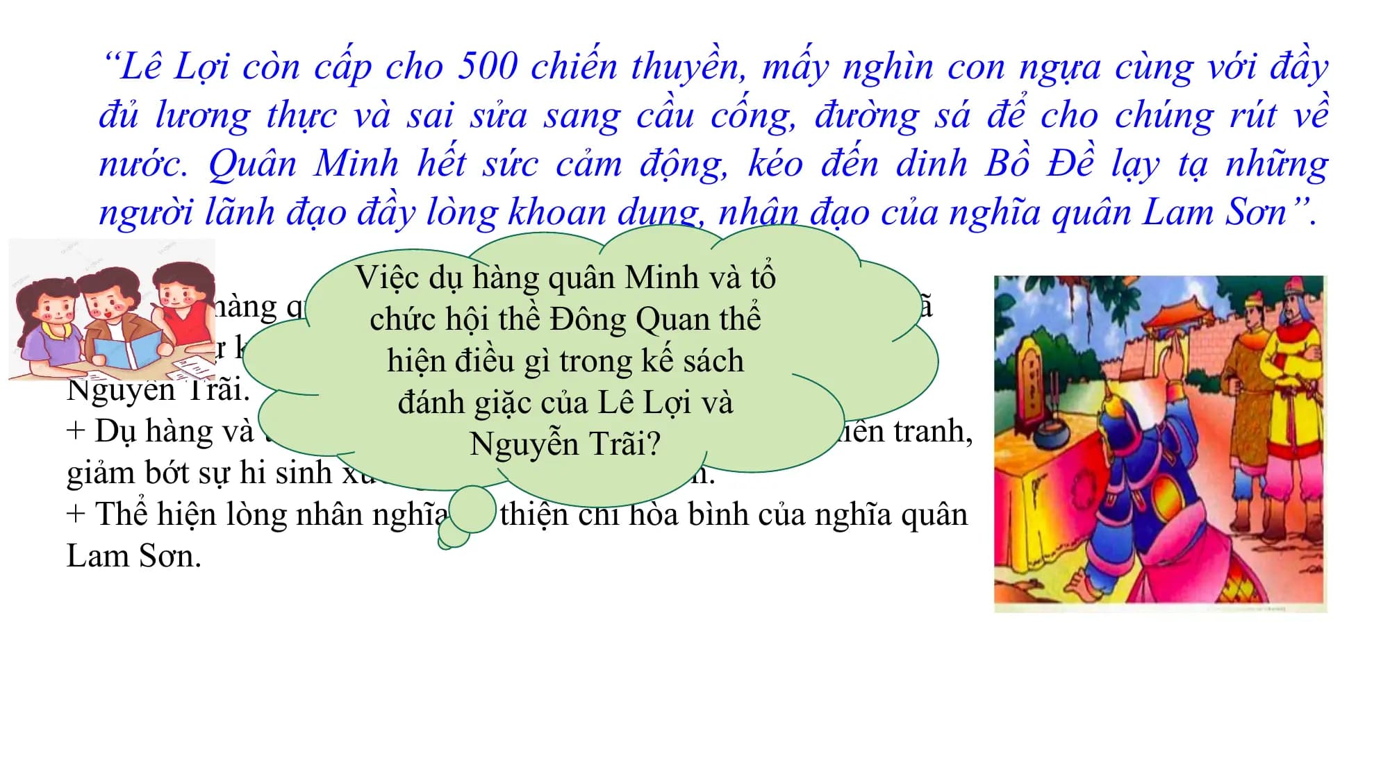 “Lê Lợi còn cấp cho 500 chiến thuyền, mấy nghìn con ngựa cùng với đầy
đủ lương thực và sai sửa sang cầu cống, đường sá để cho chúng rút về
nước. Quân Minh hết sức cảm động, kéo đến dinh Bồ Đề lạy tạ những
người lãnh đạo đầy lòng khoan dung, nhân đạo của nghĩa quân Lam Sơn”.
Viê ̣c dụ hàng quân Minh và tổ
- Viê ̣c dụ hàng quân Minh
chức hô và ̣itổthề
chức
Đônghô Quan
̣i thề ởthể
Đông Quan đã
cho thấy sự khôn khéo hiê
và tài năng
̣n điều gìcủa nhàkếlãnh
trong sáchđạo Lê Lợi và
Nguyễn Trãi. đánh giă ̣c của Lê Lợi và
+ Dụ hàng và tổ chức hội thềNguyễnĐông Quan Trãi?để kết thúc chiến tranh,
giảm bớt sự hi sinh xương máu cho cả hai bên.
+ Thể hiện lòng nhân nghĩa và thiện chí hòa bình của nghĩa quân
Lam Sơn.