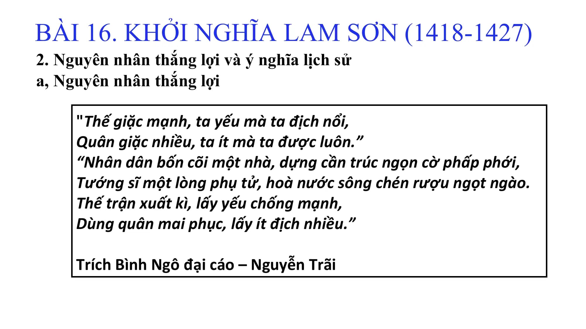BÀI 16. KHỞI NGHĨA LAM SƠN (1418-1427)
2. Nguyên nhân thắng lợi và ý nghĩa lịch sử
a, Nguyên nhân thắng lợi
"Thế giặc mạnh, ta yếu mà ta địch nổi,
Quân giặc nhiều, ta ít mà ta được luôn.”
“Nhân dân bốn cõi một nhà, dựng cần trúc ngọn cờ phấp phới,
Tướng sĩ một lòng phụ tử, hoà nước sông chén rượu ngọt ngào.
Thế trận xuất kì, lấy yếu chống mạnh,
Dùng quân mai phục, lấy ít địch nhiều.”
Trích Bình Ngô đại cáo – Nguyễn Trãi