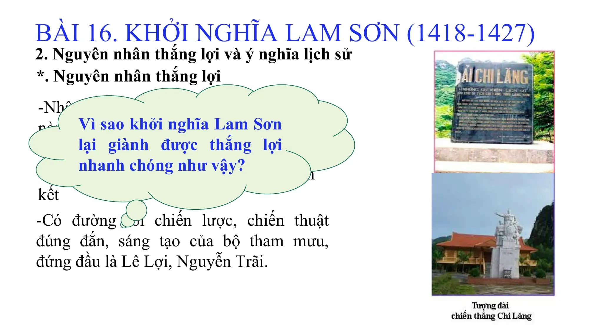BÀI 16. KHỞI NGHĨA LAM SƠN (1418-1427)
2. Nguyên nhân thắng lợi và ý nghĩa lịch sử
*. Nguyên nhân thắng lợi
-Nhân dân ta có lòng yêu nước nồng
nàn, ýVì
chísao
bấtkhởi nghĩa
khuất, quyếtLam
tâm Sơn
giành
lạitự giành
độc lập do cho được
dân tộcthắng lợi
nhanh chóng như vậy?
-Tất cả các thành phần dân tộc đều đoàn
kết
-Có đường lối chiến lược, chiến thuật
đúng đắn, sáng tạo của bộ tham mưu,
đứng đầu là Lê Lợi, Nguyễn Trãi.