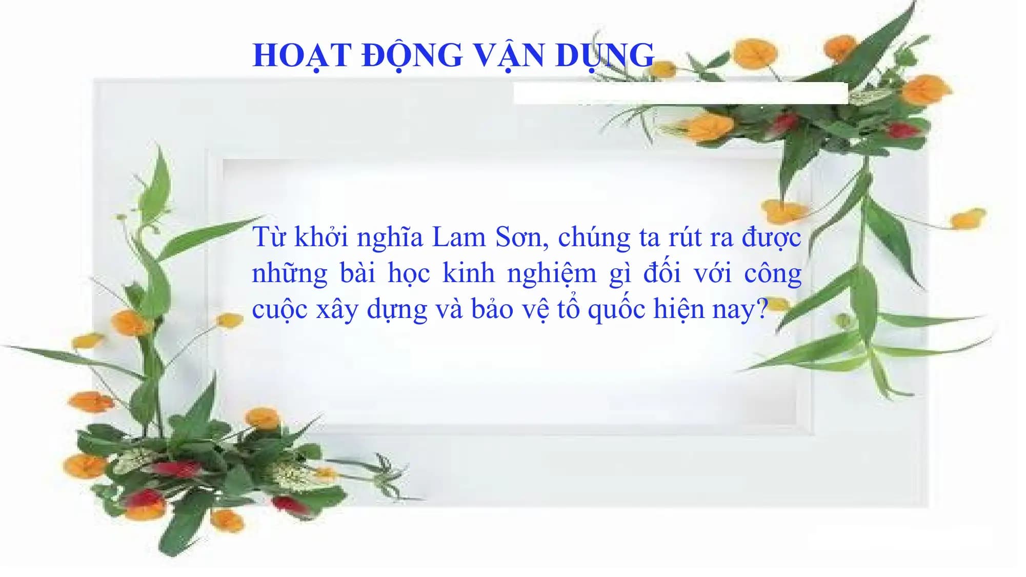 HOẠT ĐỘNG VẬN DỤNG
Từ khởi nghĩa Lam Sơn, chúng ta rút ra được
những bài học kinh nghiê ̣m gì đối với công
cuô ̣c xây dựng và bảo vê ̣ tổ quốc hiê ̣n nay?
