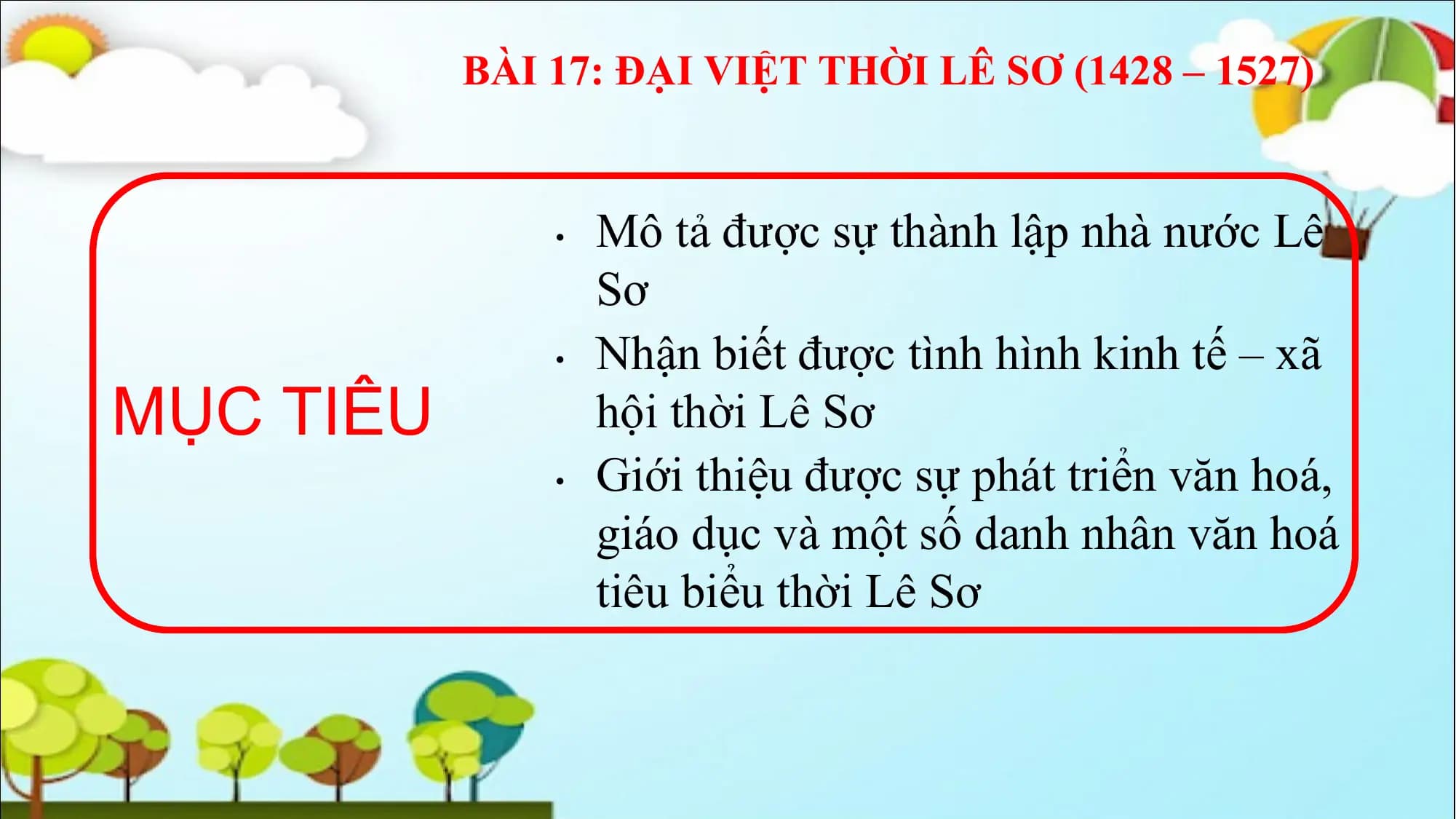 BÀI 17: ĐẠI VIỆT THỜI LÊ SƠ (1428 – 1527)
• Mô tả được sự thành lập nhà nước Lê
Sơ
• Nhận biết được tình hình kinh tế – xã
MỤC TIÊU hội thời Lê Sơ
• Giới thiệu được sự phát triển văn hoá,
giáo dục và một số danh nhân văn hoá
tiêu biểu thời Lê Sơ