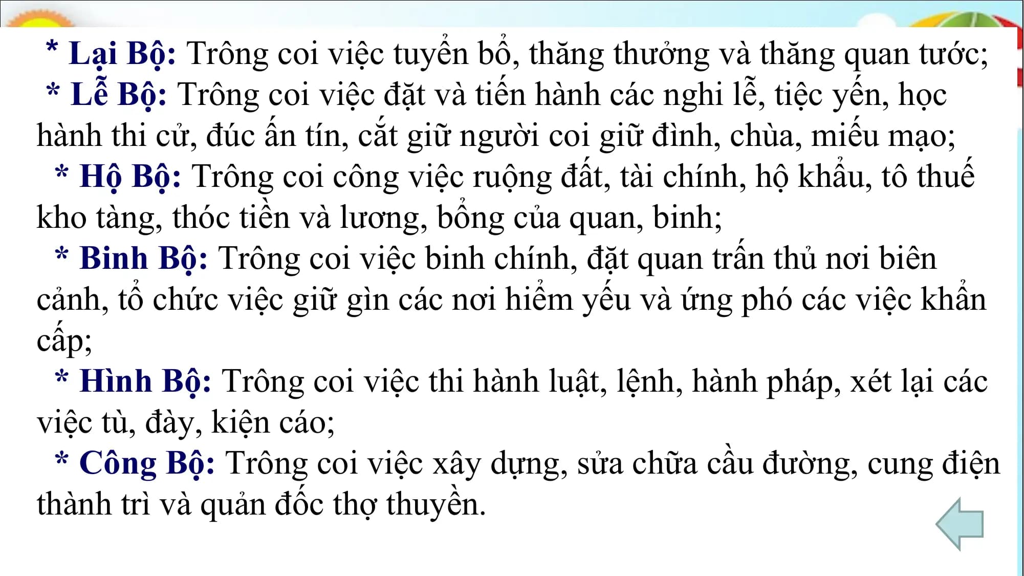 * Lại Bộ: Trông coi việc tuyển bổ, thăng thưởng và thăng quan tước;
* Lễ Bộ: Trông coi việc đặt và tiến hành các nghi lễ, tiệc yến, học
hành thi cử, đúc ấn tín, cắt giữ người coi giữ đình, chùa, miếu mạo;
* Hộ Bộ: Trông coi công việc ruộng đất, tài chính, hộ khẩu, tô thuế
kho tàng, thóc tiền và lương, bổng của quan, binh;
* Binh Bộ: Trông coi việc binh chính, đặt quan trấn thủ nơi biên
cảnh, tổ chức việc giữ gìn các nơi hiểm yếu và ứng phó các việc khẩn
cấp;
* Hình Bộ: Trông coi việc thi hành luật, lệnh, hành pháp, xét lại các
việc tù, đày, kiện cáo;
* Công Bộ: Trông coi việc xây dựng, sửa chữa cầu đường, cung điện
thành trì và quản đốc thợ thuyền.