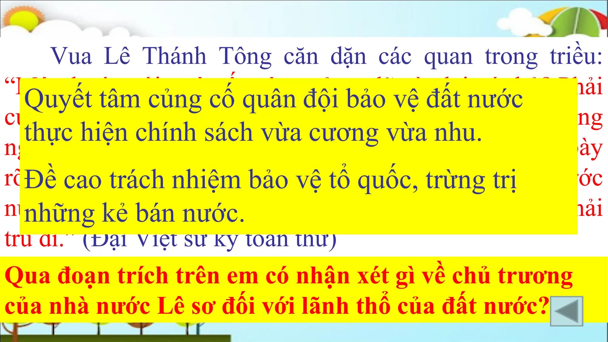 Vua Lê Thánh Tông căn dặn các quan trong triều:
“Một thước núi, một tấc sông của ta lẽ nào lại vứt bỏ? Phải
Quyết tâm củng cố quân đội bảo vệ đất nước
cương quyết tranh biện chớ cho họ lấn dần, nếu họ không
thực hiện chính sách vừa cương vừa nhu.
nghe còn có thể sai sứ sang tận triều đình của họ, trình bày
rõĐề
điềucao trách
ngay, lẽ nhiệm bảongười
gian. Nếu vệ tổnào
quốc,
dámtrừng
đem trị
một thước
núi, một tấc
những kẻ đất
báncủa Thái Tổ làm mồi cho giặc, thì tội phải
nước.
tru di.” (Đại Việt sử ký toàn thư)
Qua đoạn trích trên em có nhận xét gì về chủ trương
của nhà nước Lê sơ đối với lãnh thổ của đất nước?
