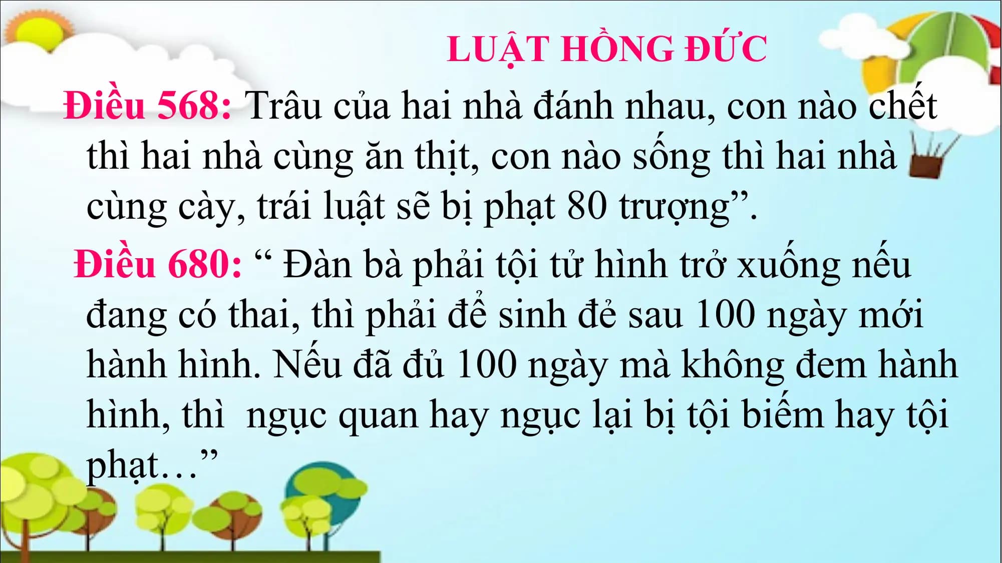 LUẬT HỒNG ĐỨC
Điều 568: Trâu của hai nhà đánh nhau, con nào chết
thì hai nhà cùng ăn thịt, con nào sống thì hai nhà
cùng cày, trái luật sẽ bị phạt 80 trượng”.
Điều 680: “ Đàn bà phải tội tử hình trở xuống nếu
đang có thai, thì phải để sinh đẻ sau 100 ngày mới
hành hình. Nếu đã đủ 100 ngày mà không đem hành
hình, thì ngục quan hay ngục lại bị tội biếm hay tội
phạt…”