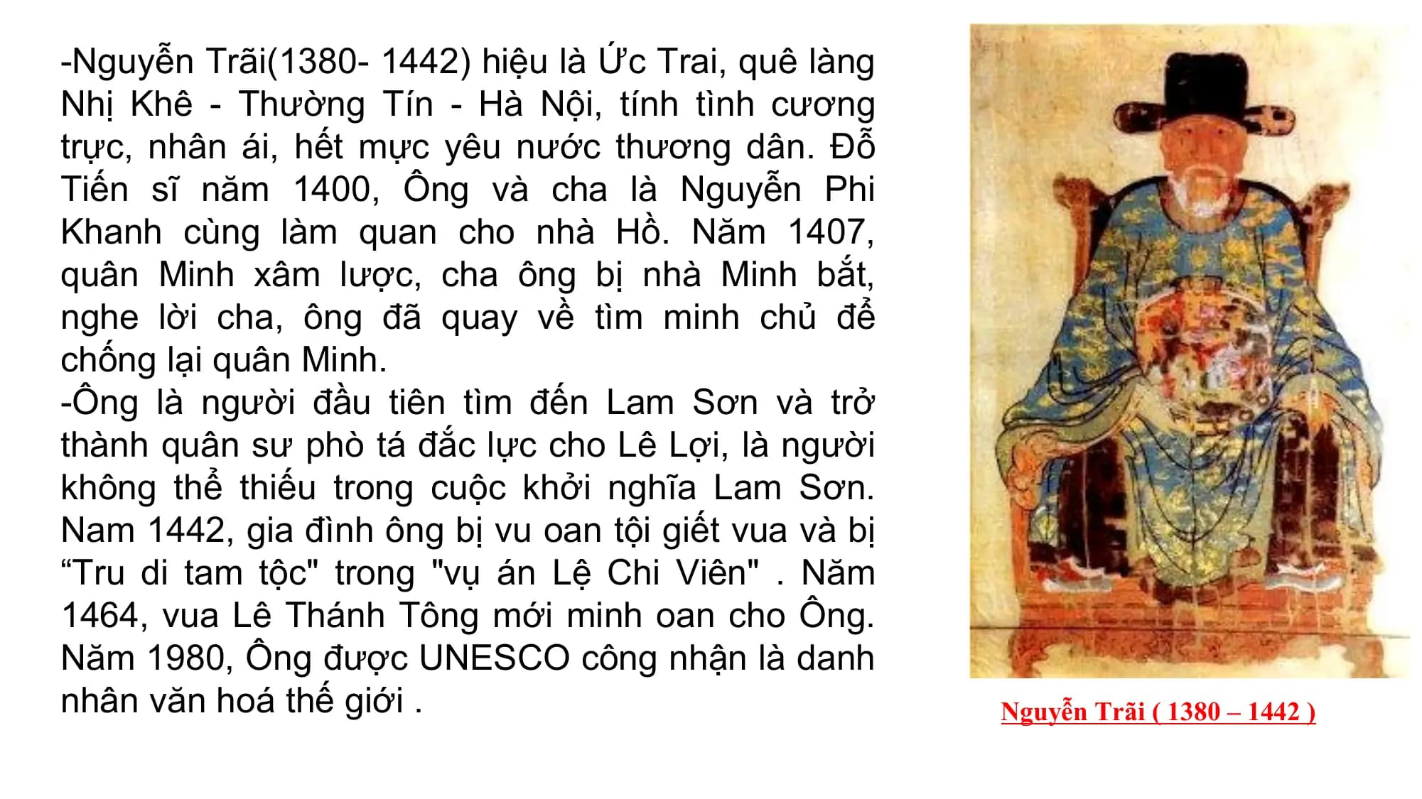 -Nguyễn Trãi(1380- 1442) hiệu là Ức Trai, quê làng
Nhị Khê - Thường Tín - Hà Nội, tính tình cương
trực, nhân ái, hết mực yêu nước thương dân. Đỗ
Tiến sĩ năm 1400, Ông và cha là Nguyễn Phi
Khanh cùng làm quan cho nhà Hồ. Năm 1407,
quân Minh xâm lược, cha ông bị nhà Minh bắt,
nghe lời cha, ông đã quay về tìm minh chủ để
chống lại quân Minh.
-Ông là người đầu tiên tìm đến Lam Sơn và trở
thành quân sư phò tá đắc lực cho Lê Lợi, là người
không thể thiếu trong cuộc khởi nghĩa Lam Sơn.
Nam 1442, gia đình ông bị vu oan tội giết vua và bị
“Tru di tam tộc" trong "vụ án Lệ Chi Viên" . Năm
1464, vua Lê Thánh Tông mới minh oan cho Ông.
Năm 1980, Ông được UNESCO công nhận là danh
nhân văn hoá thế giới . Nguyễn Trãi ( 1380 – 1442 )